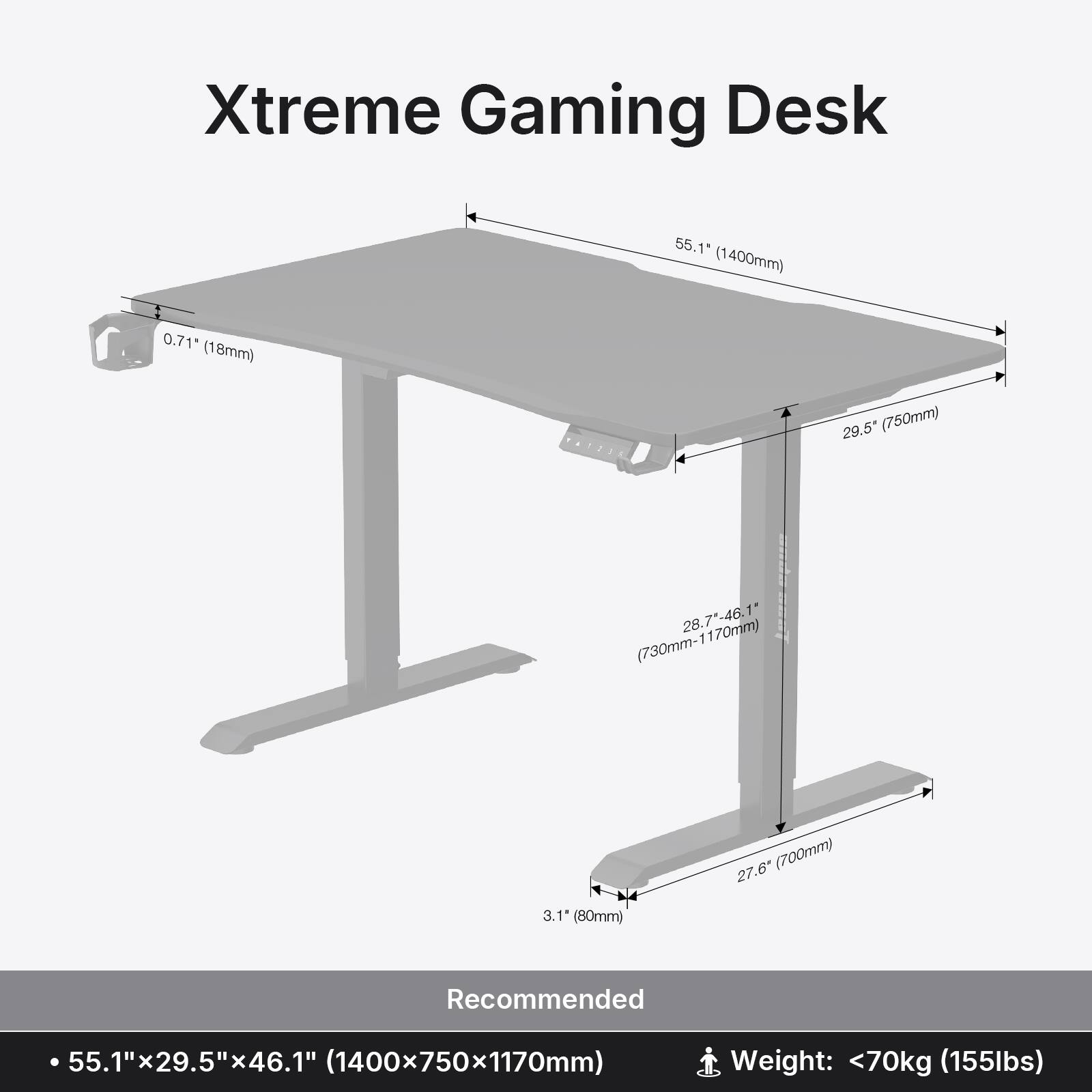 Xtreme Gaming Desk 55.1" (1400mm) 0.71" (18mm) 29.5" (750mm) 28.7"-46.1" (730mm-1170mm) 27.6" (700mm) 3.1" (80mm) Recommended 55.1"x29.5"x46.1" (1400x750x1170mm) Weight: <70kg (155lbs)