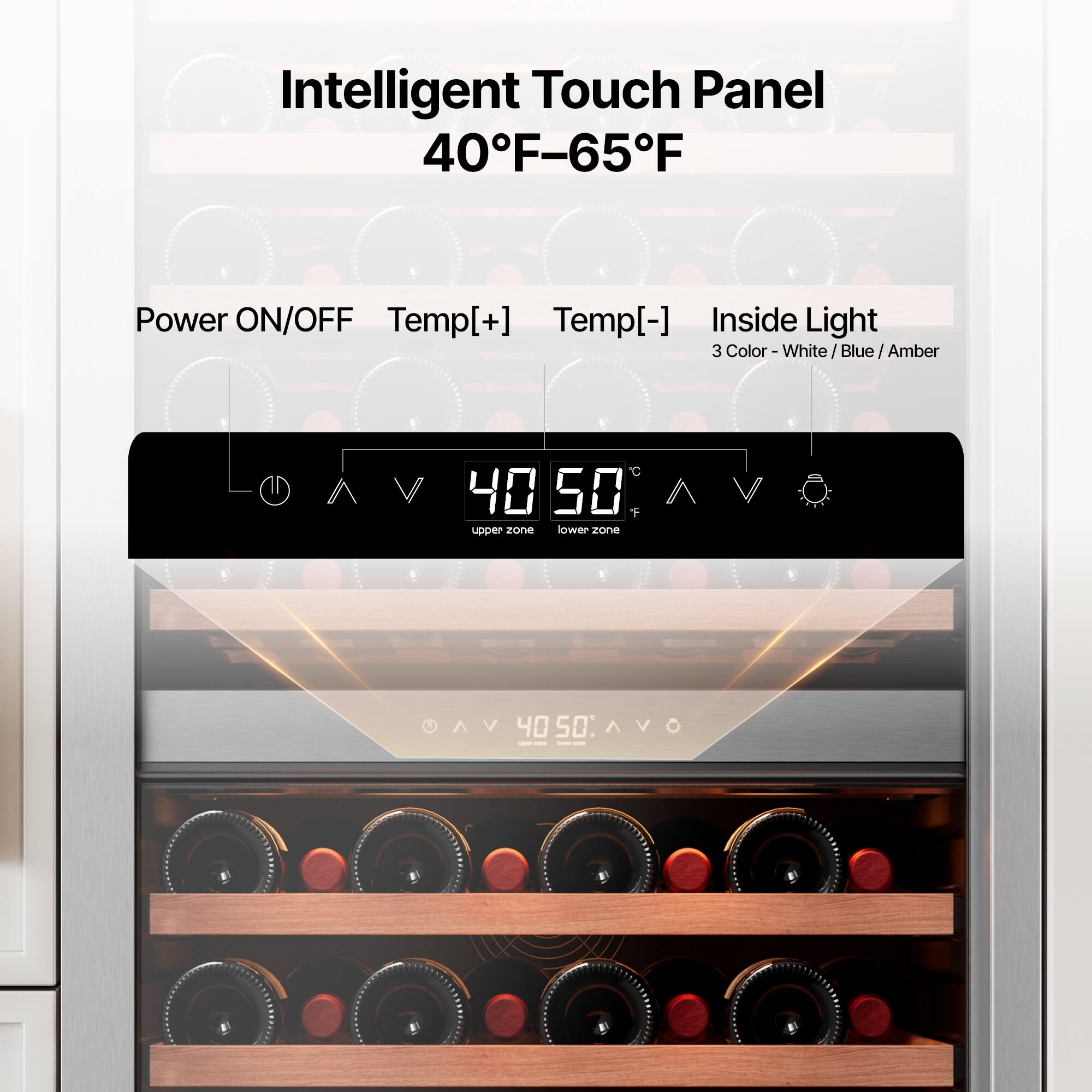 Intelligent Touch Panel  
40°F-65°F  

Power ON/OFF  
Temp[+]  
Temp[-]  
Inside Light  

3 Color - White / Blue / Amber  

40°F  
50°F  

Upper Zone  
Lower Zone