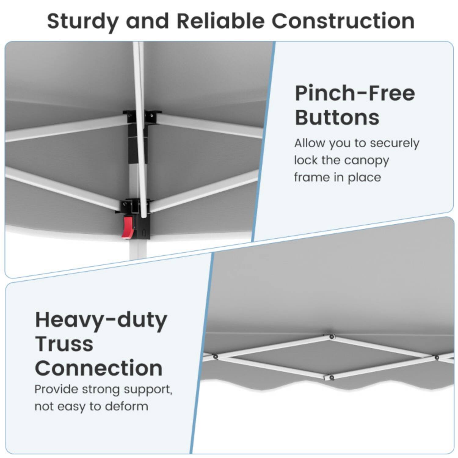 Sturdy and Reliable Construction

Pinch-Free Buttons
Allow you to securely lock the canopy frame in place

Heavy-duty Truss Connection
Provide strong support, not easy to deform