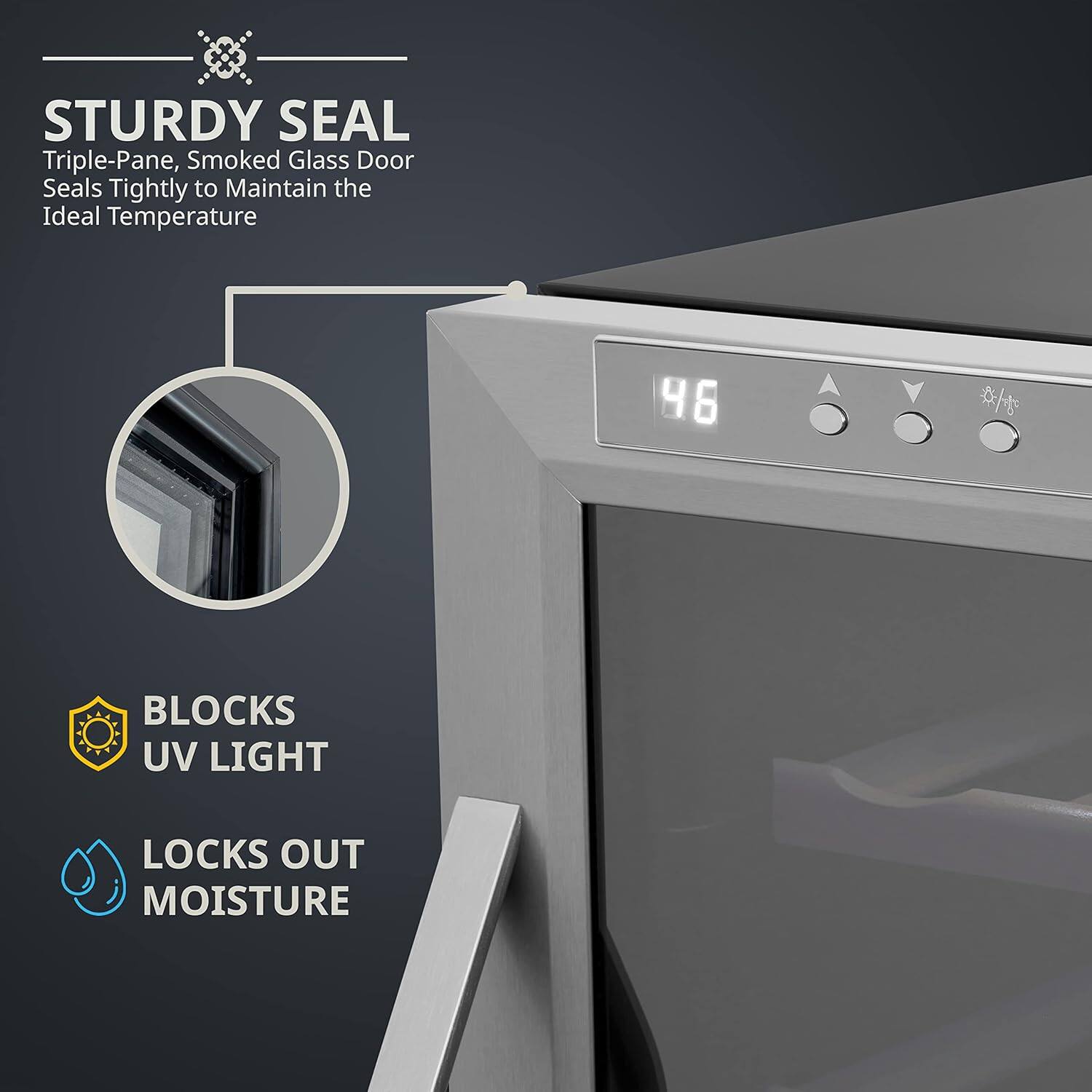 STURDY SEAL  
Triple-Pane, Smoked Glass Door Seals Tightly to Maintain the Ideal Temperature  

BLOCKS UV LIGHT  
LOCKS OUT MOISTURE