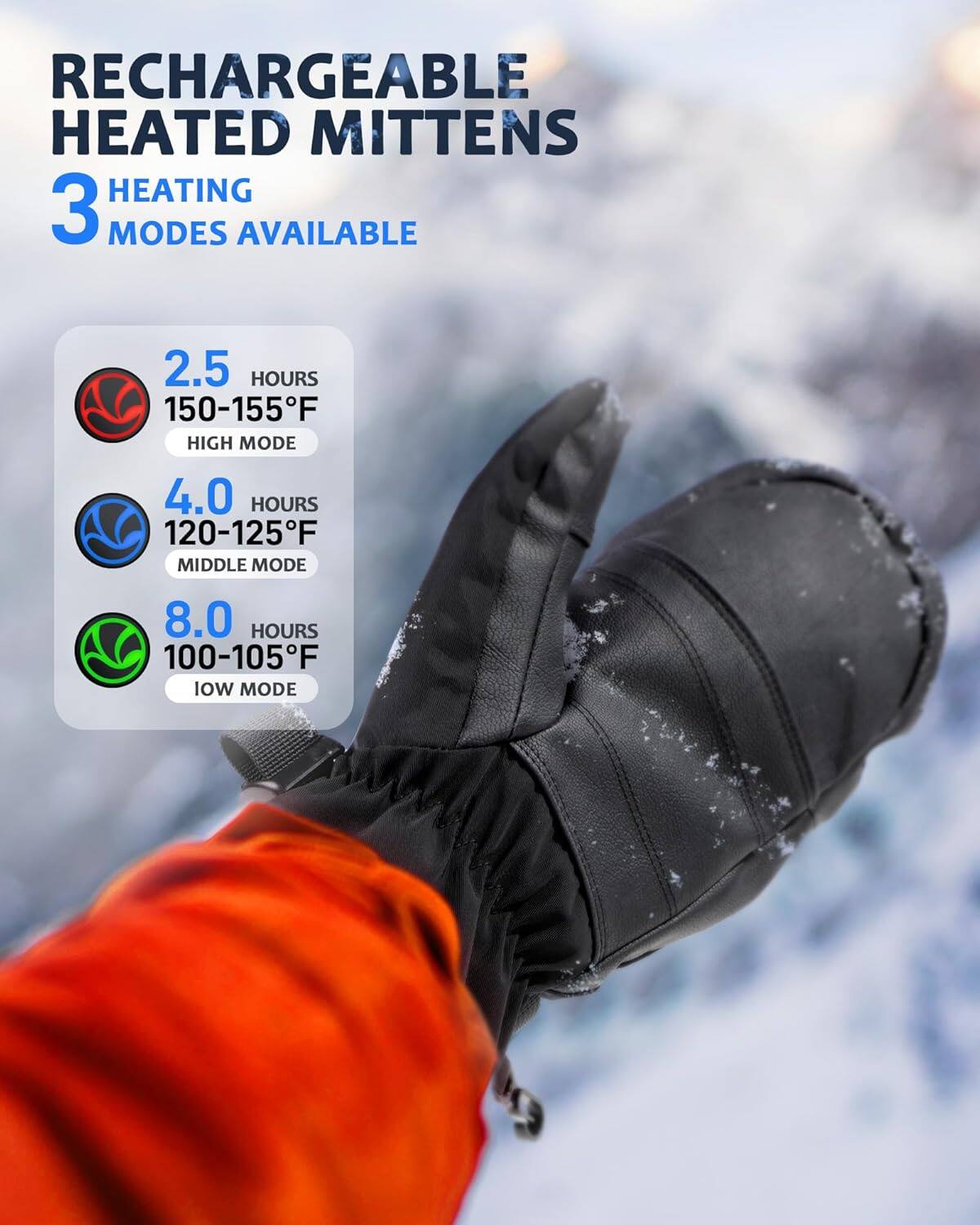 RECHARGEABLE HEATED MITTENS

3 HEATING MODES AVAILABLE

- 2.5 HOURS  
  150-155°F  
  HIGH MODE

- 4.0 HOURS  
  120-125°F  
  MIDDLE MODE

- 8.0 HOURS  
  100-105°F  
  LOW MODE