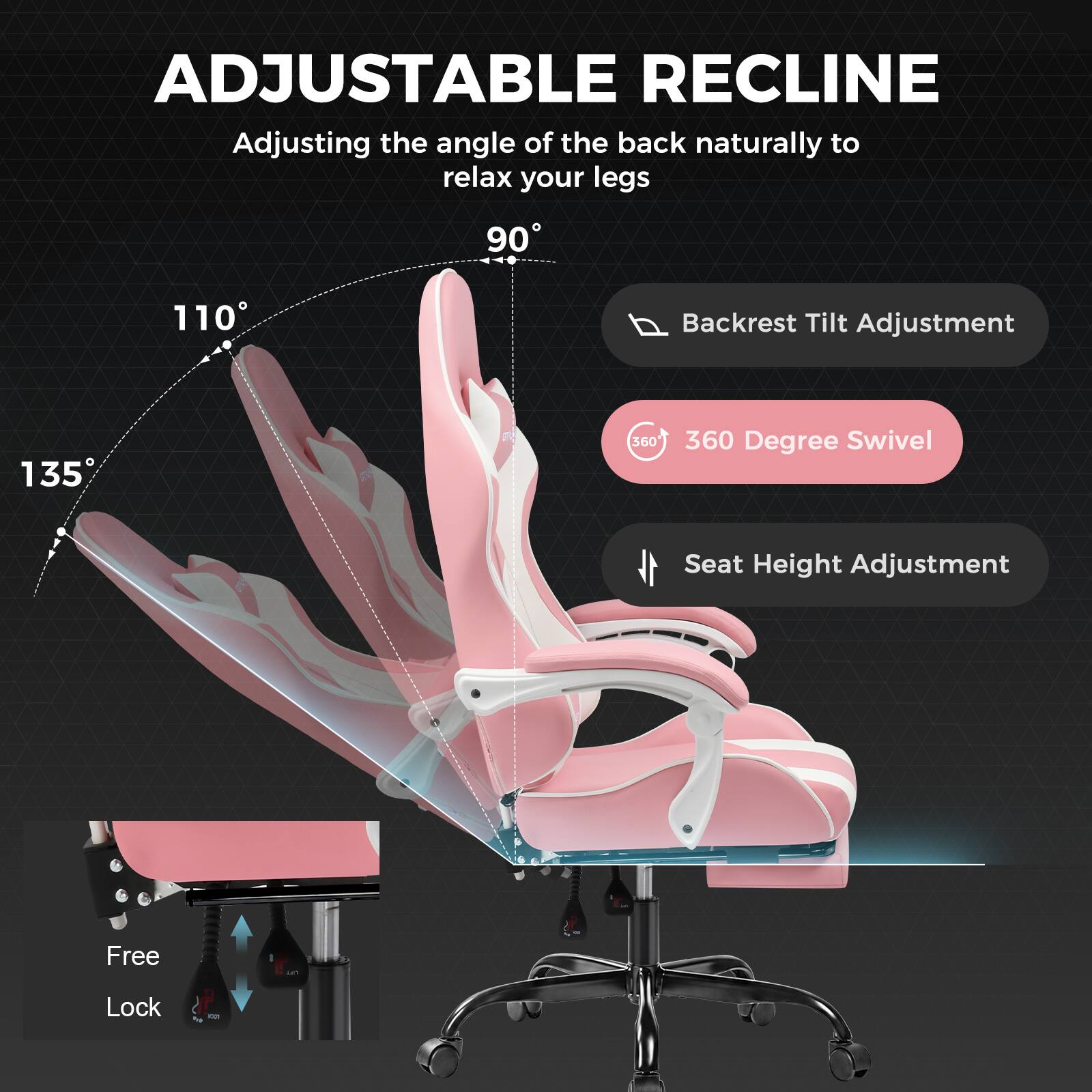 ADJUSTABLE RECLINE  
Adjusting the angle of the back naturally to relax your legs  
90° 110° 135°  
Backrest Tilt Adjustment  
360° Degree Swivel  
Seat Height Adjustment  
Free - Lock