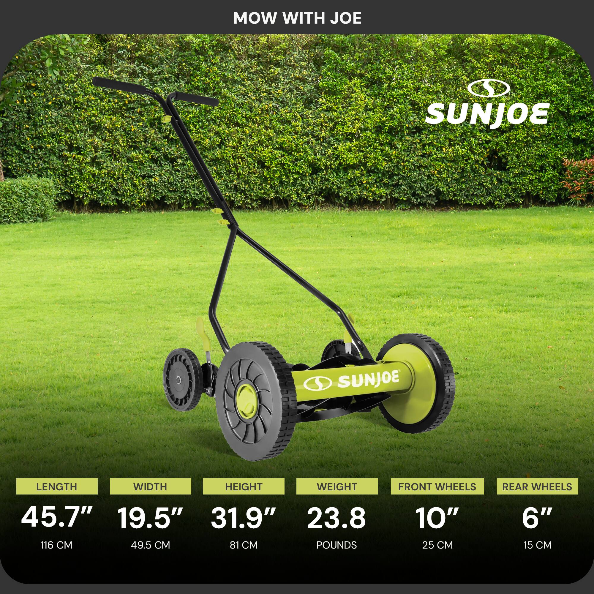 MOW WITH JOE

SUNJOE

LENGTH: 45.7" (116 CM)  
WIDTH: 19.5" (49.5 CM)  
HEIGHT: 31.9" (81 CM)  
WEIGHT: 23.8 POUNDS  
FRONT WHEELS: 10" (25 CM)  
REAR WHEELS: 6" (15 CM)
