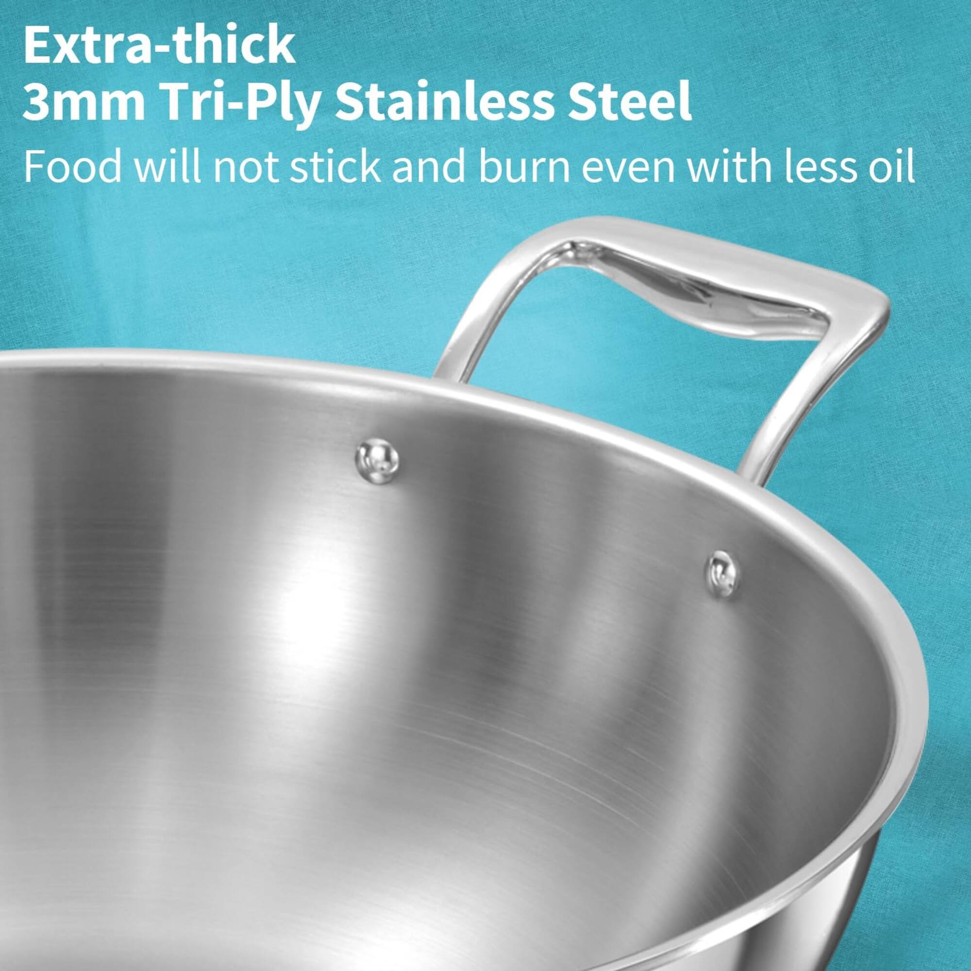Extra-thick 3mm Tri-Ply Stainless Steel  
Food will not stick and burn even with less oil
