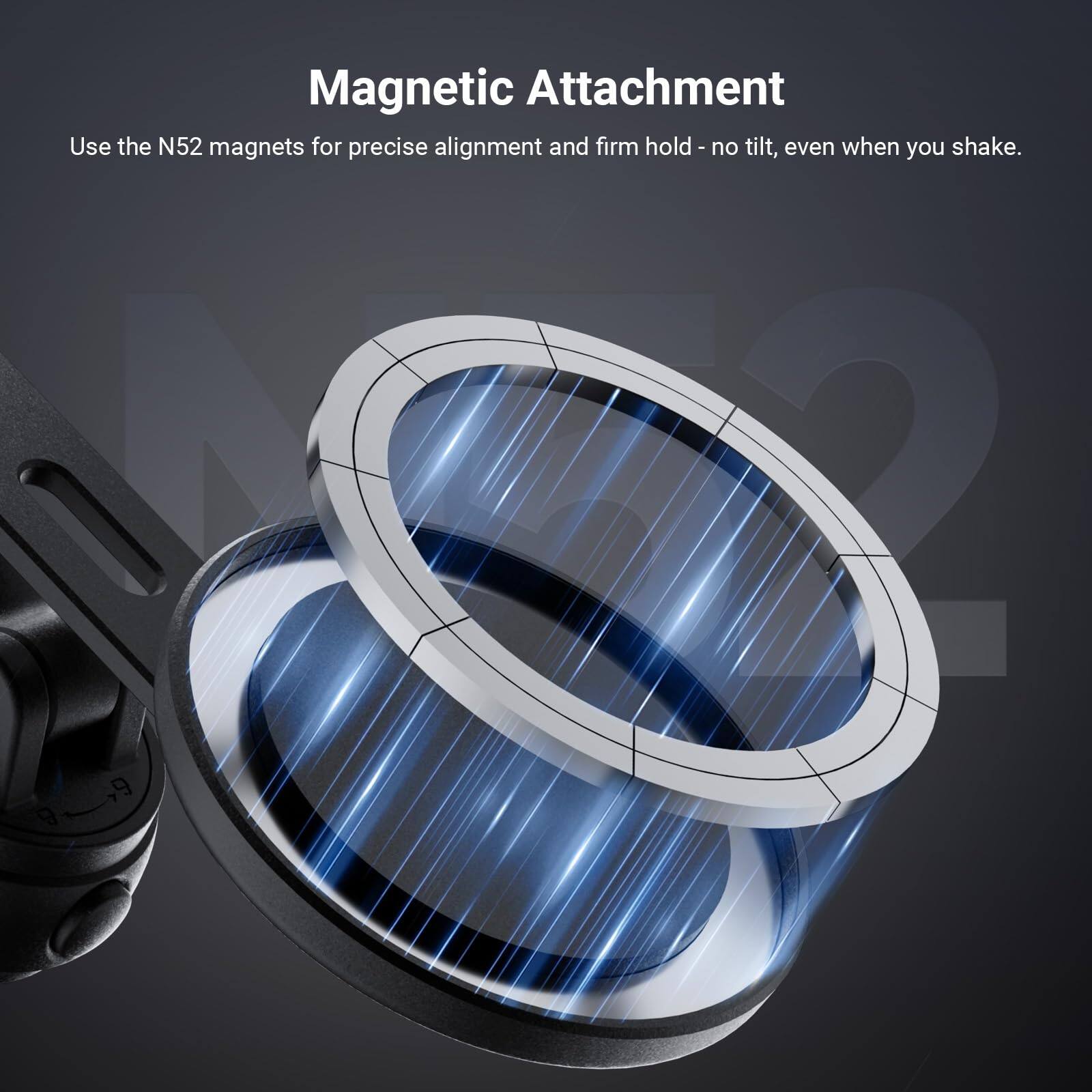 Magnetic Attachment  
Use the N52 magnets for precise alignment and firm hold - no tilt, even when you shake.
