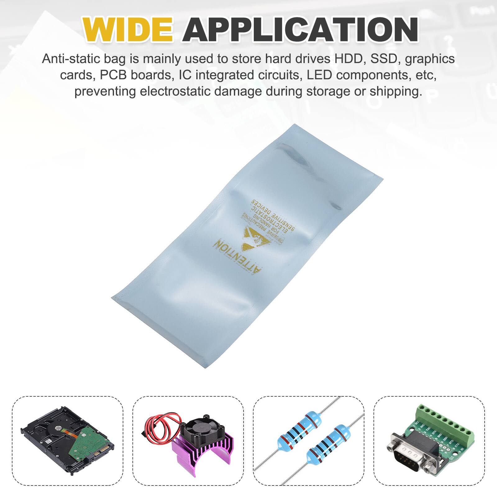 WIDE APPLICATION

Anti-static bag is mainly used to store hard drives HDD, SSD, graphics cards, PCB boards, IC integrated circuits, LED components, etc, preventing electrostatic damage during storage or shipping.