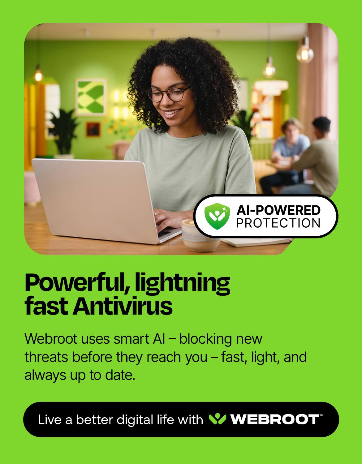 AI-POWERED PROTECTION

Powerful, lightning fast Antivirus

Webroot uses smart AI-blocking - new threats before they reach you - fast, light, and always up to date.

Live a better digital life with WEBROOT