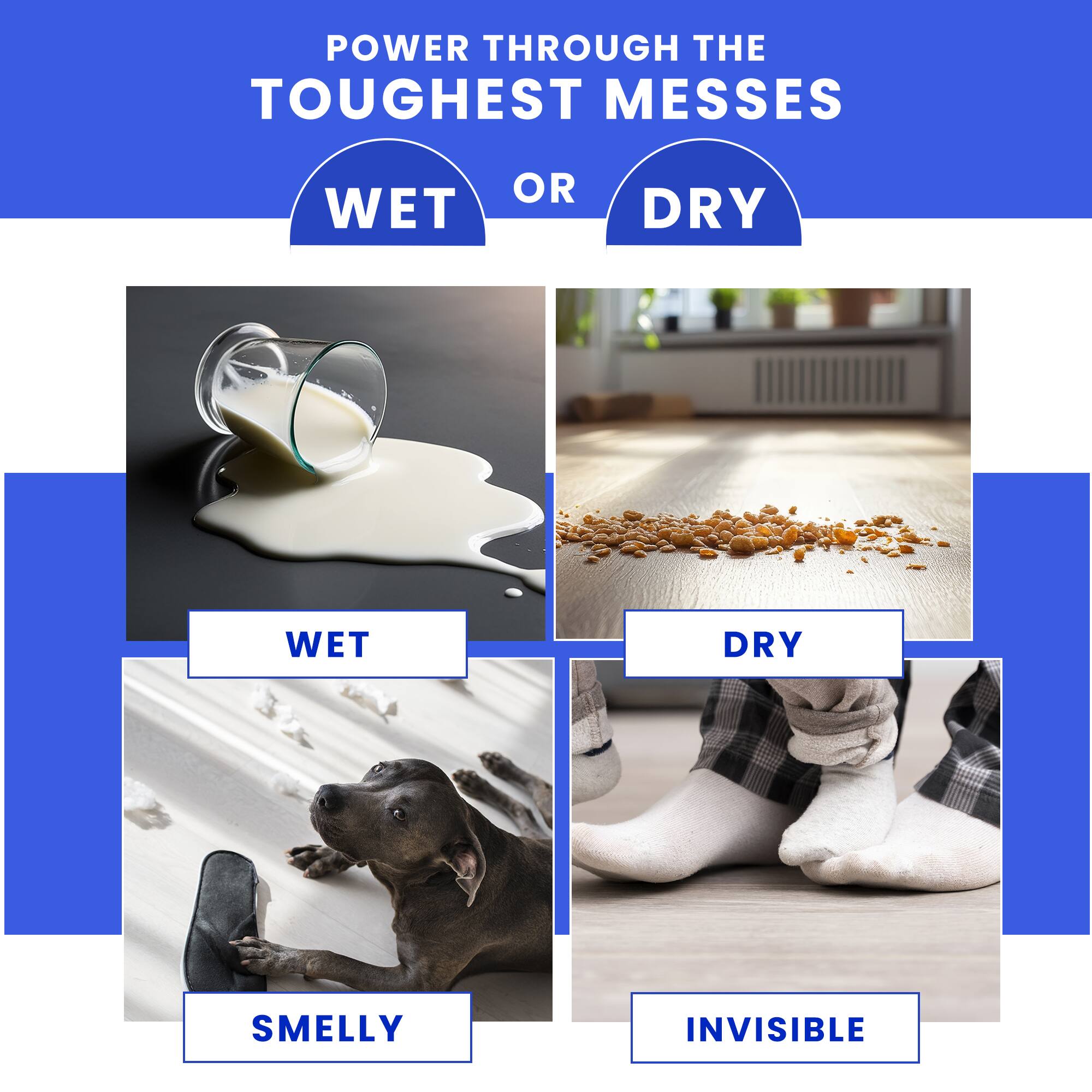 POWER THROUGH THE TOUGHEST MESSES
WET OR DRY
WET DRY
SMELLY INVISIBLE