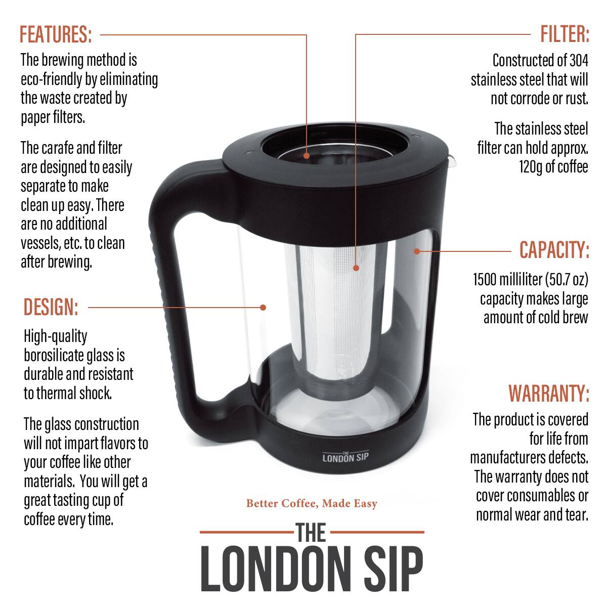 FEATURES: The brewing method is eco-friendly by eliminating the waste created by paper filters. The carafe and filter are designed to easily separate to make clean up easy. There are no additional vessels, etc. to clean after brewing.

DESIGN: High-quality borosilicate glass is durable and resistant to thermal shock. The glass construction will not impart flavors to your coffee like other materials. You will get a great tasting cup of coffee every time.

FILTER: Constructed of 304 stainless steel that will not corrode or rust. The stainless steel filter can hold approx. 120g of coffee

CAPACITY: 1500 milliliter (50.7 oz) capacity makes large amount of cold brew

WARRANTY: The product is covered for life from manufacturers defects. The warranty does not cover consumables or normal wear and tear.