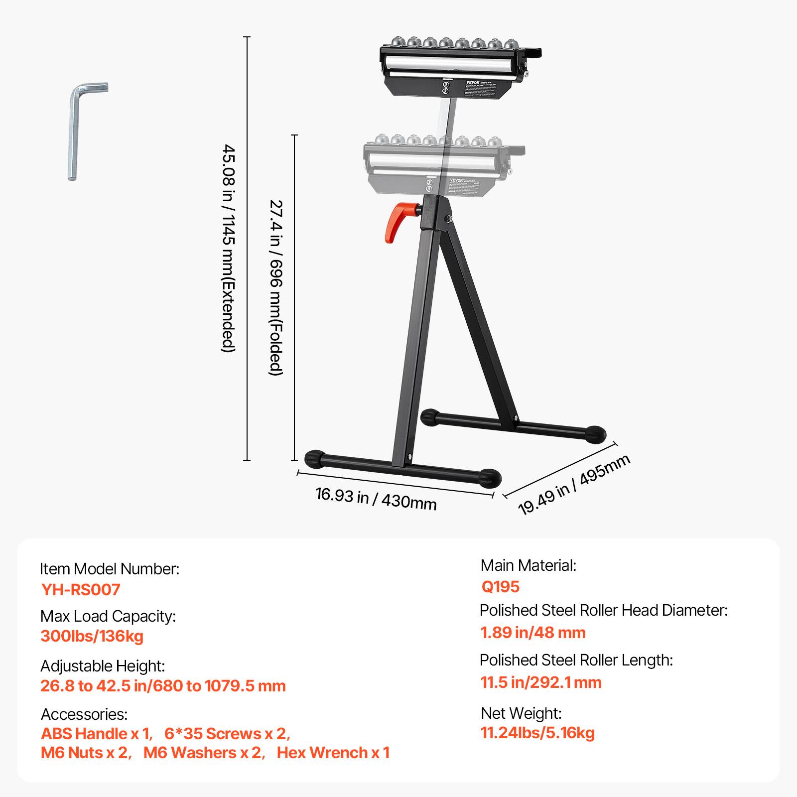 45.08 in / 1145 mm (Extended)  
27.4 in / 969 mm (Folded)  
16.93 in / 430 mm  
19.49 in / 495 mm  

Item Model Number: YH-RS007  
Max Load Capacity: 300lbs/136kg  
Adjustable Height: 26.8 to 42.5 in / 680 to 1079.5 mm  

Accessories:  
ABS Handle x 1, 6*35 Screws x 2, M6 Nuts x 2, M6 Washers x 2, Hex Wrench x 1  

Main Material: Q195  
Polished Steel Roller Head Diameter: 1.89 in / 48 mm  
Polished Steel Roller Length: 11.5 in / 292.1 mm  

Net Weight: 11.24lbs / 5.16kg