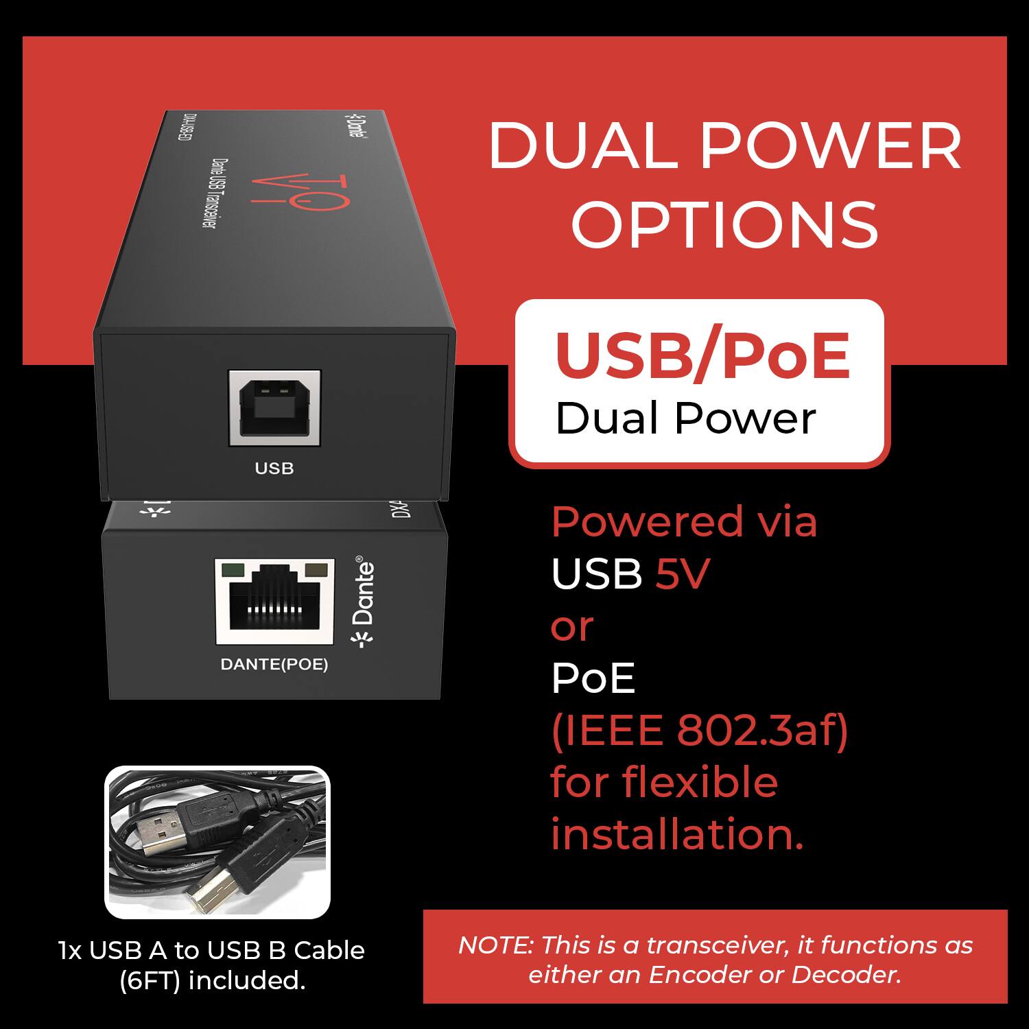 E 0% SB Transceiver DUAL POWER OPTIONS USB/PoE Dual Power USB x DXA Dante DANTE(POE) Powered via USB 5V or POE (IEEE 802.3af) for flexible installation. 1x USB A to USB B Cable (6FT) included. NOTE: This is a transceiver, it functions as either an Encoder or Decoder.