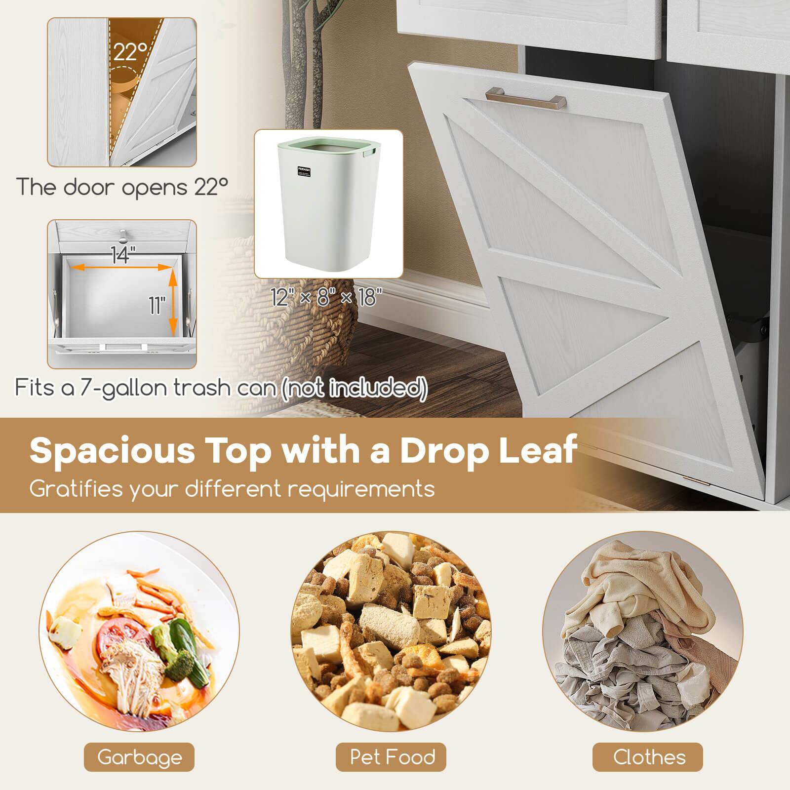 The door opens 22°

14" 11" 12" 12" x 8" x 18"

Fits a 7-gallon trash can (not included)

Spacious Top with a Drop Leaf
Gratifies your different requirements

Garbage
Pet Food
Clothes