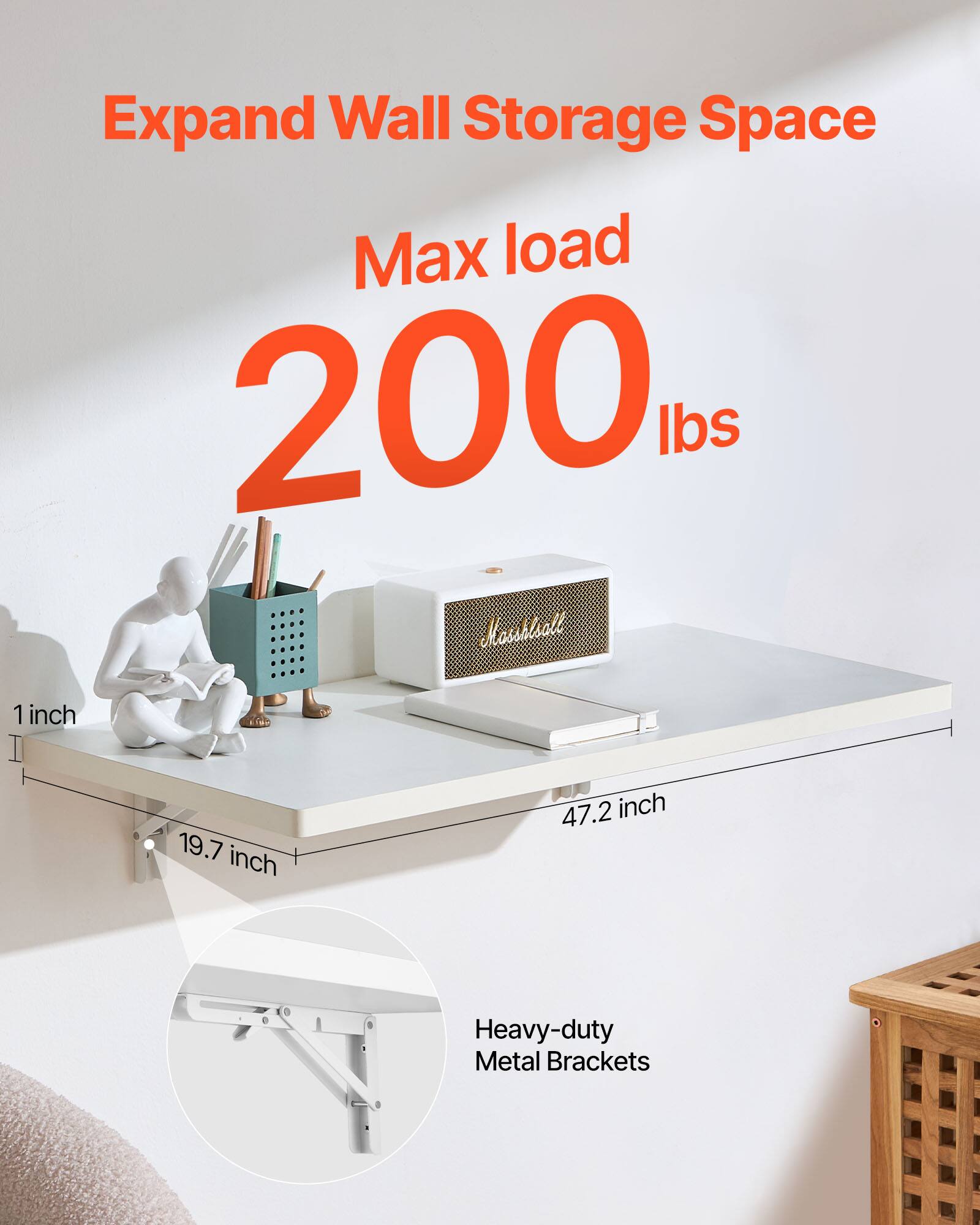 Expand Wall Storage Space  
Max load 200 lbs  
1 inch  
19.7 inch  
47.2 inch  
Heavy-duty Metal Brackets