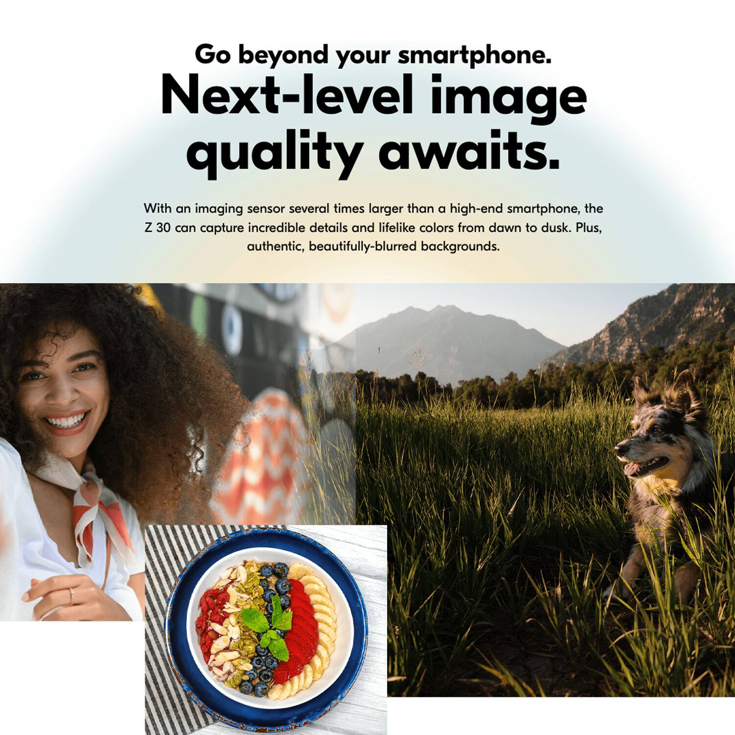 Go beyond your smartphone. Next-level image quality awaits. With an imaging sensor several times larger than a high-end smartphone, the Z 30 can capture incredible details and lifelike colors from dawn to dusk. Plus, authentic, beautifully-blurred backgrounds.