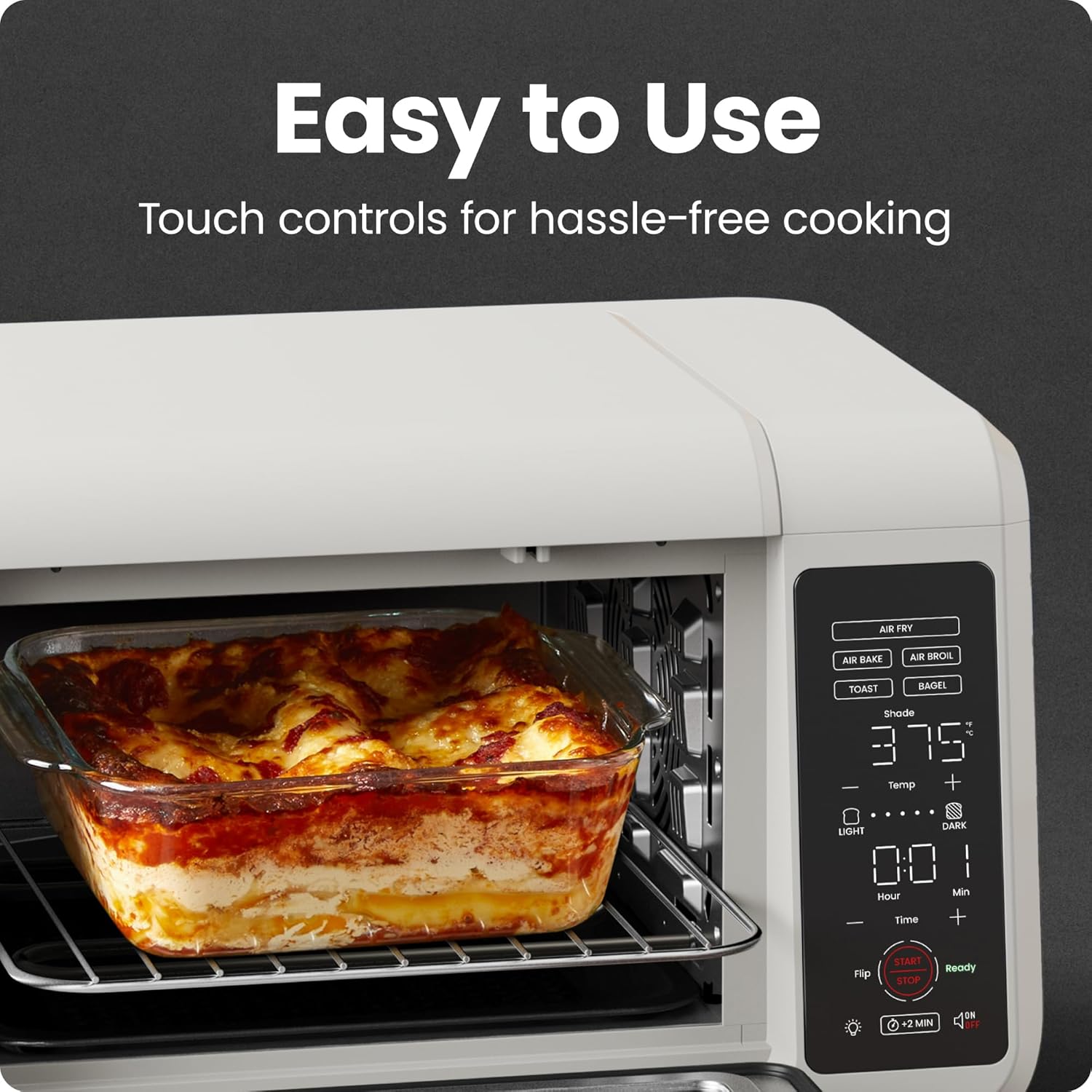 Easy to Use  
Touch controls for hassle-free cooking  

AIR FRY  
AIR BAKE  
AIR BROIL  
TOAST  
BAGEL  

Shade  
375°  
Temp  
LIGHT  
DARK  

0:01  
Hour  
Min  

Flip  
START  
STOP  
Ready  

+2 MIN  
10 MIN