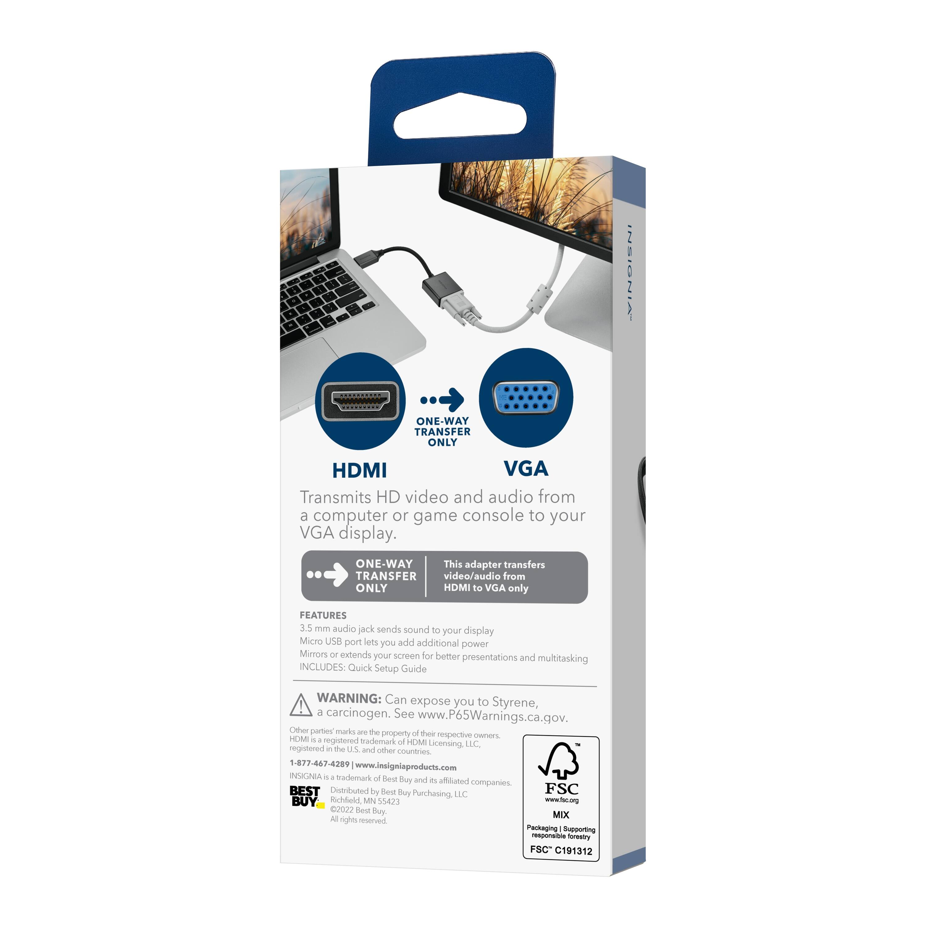 INSIGNIA ONE WAY TRANSFER ONLY HDMI VGA Transmits HD video and audio from a computer or game console to your VGA display. ONE-WAY This adapter transfers video/audio from HDMI to VGA only. FEATURES 3.5 mm audio jack sends sound to your display Micro USB port lets you add additional power Mirror extends your screen for better presentations and multitasking INCLUDES Quick Setup Guide WARNING: Can expose you to Styrene, a carcinogen, See www.P65Warnings.ca.gov. Other parts marks are the property of their respective owners. HDMI is a registered trademark of HDMI Licensing LLC, registered in the US and other countries. 1-877-467-4289 www.insigniaproducts.com INSIGNIA is a trademark of Best Buy and affiliated companies. BEST Distributed by Best Buy Purchasing LLC Richfield, MN 55423 www.fac.org 2022 Best Buy All rights reserved Packaging Supporting responsible forestry FSC C191312