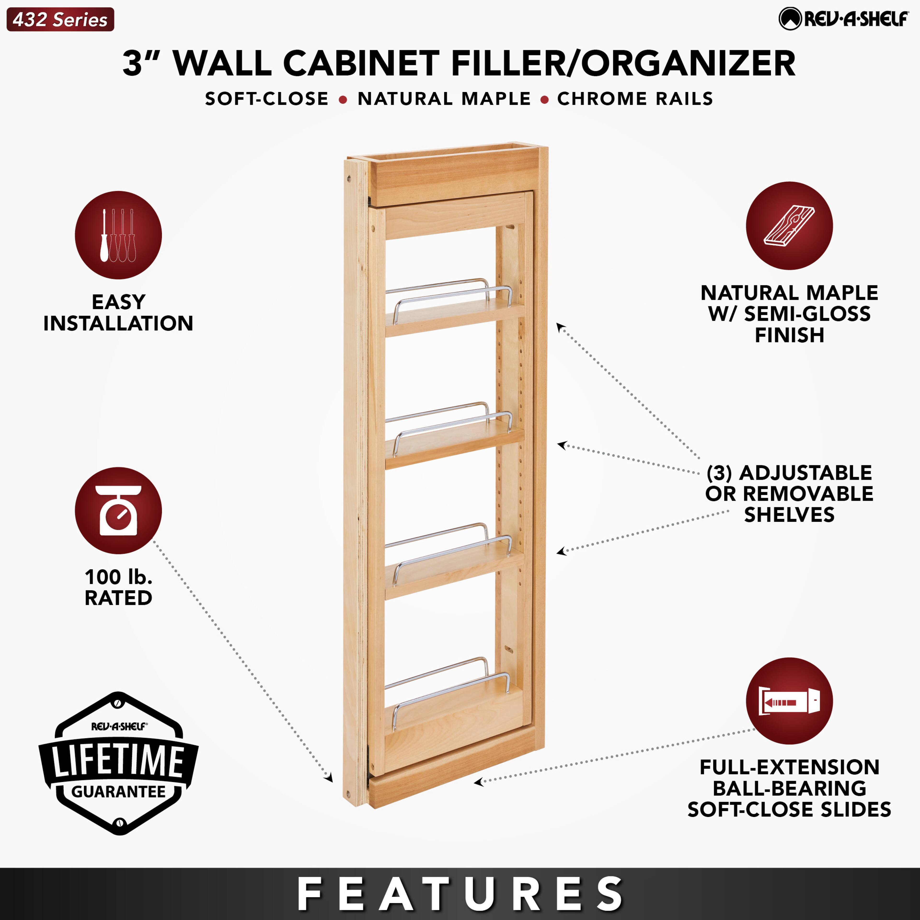 432 Series  
3" WALL CABINET FILLER/ORGANIZER  
SOFT-CLOSE • NATURAL MAPLE • CHROME RAILS  

EASY INSTALLATION  
100 lb. RATED  
LIFETIME GUARANTEE  

FEATURES  
NATURAL MAPLE W/ SEMI-GLOSS FINISH  
(3) ADJUSTABLE OR REMOVABLE SHELVES  
FULL-EXTENSION BALL-BEARING SOFT-CLOSE SLIDES