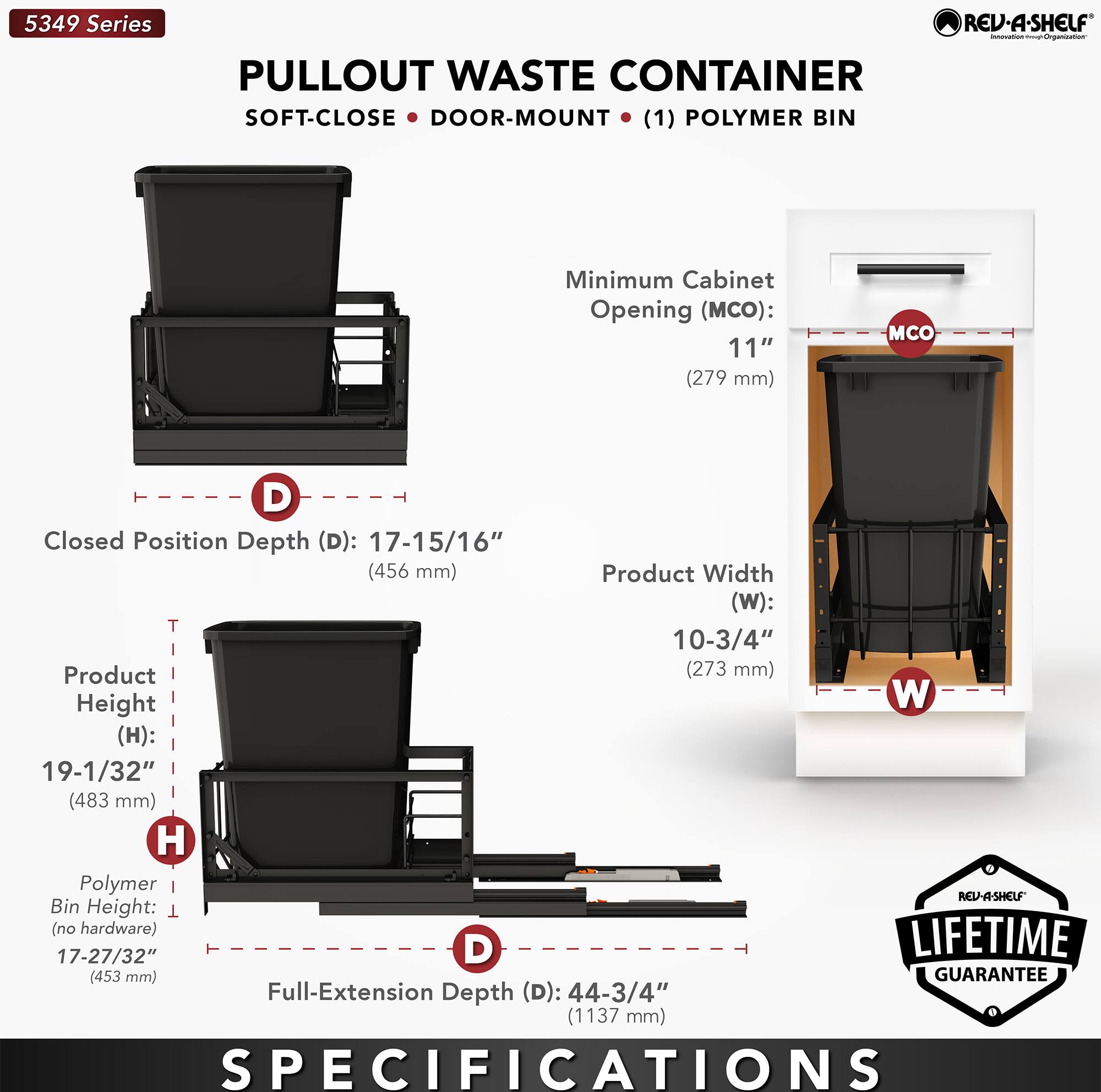 5349 Series REV-A-SHELF - PULLOUT WASTE CONTAINER SOFT-CLOSE DOOR-MOUNT (1) POLYMER BIN

Minimum Cabinet Opening (MCO): 11" (279 mm)

Closed Position Depth (D): 17-15/16" (456 mm)

Product Width (W): 10-3/4" (273 mm)

Product Height (H): 19-1/32" (483 mm)

Polymer Bin Height (no hardware): 17-27/32" (453 mm)

Full-Extension Depth (D): 44-3/4" (1137 mm)

LIFETIME GUARANTEE

SPECIFICATIONS