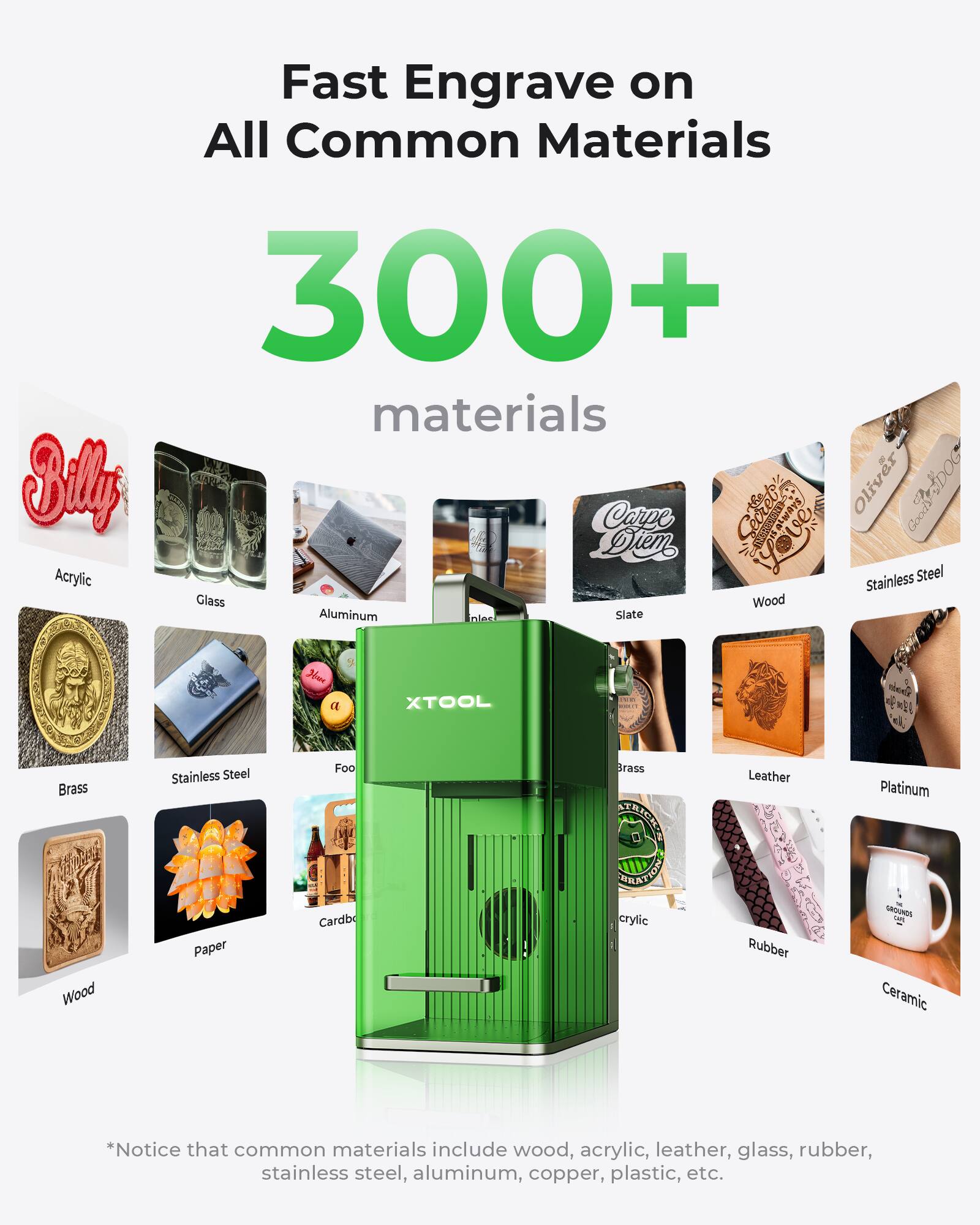 Fast Engrave on All Common Materials  
300+ materials  

Sily Carpe | always Oliver SoDOG Good Diem  
Acrylic Stainless Steel Glass Wood Aluminum Slate  
XTOOL  
Brass Wood Stainless Steel Paper Foo Cardb Brass  
EUSERS ITAELON acrylic Leather VB Rubber Platinum  
GROUNDA Ceramic  

*Notice that common materials include wood, acrylic, leather, glass, rubber, stainless steel, aluminum, copper, plastic, etc.