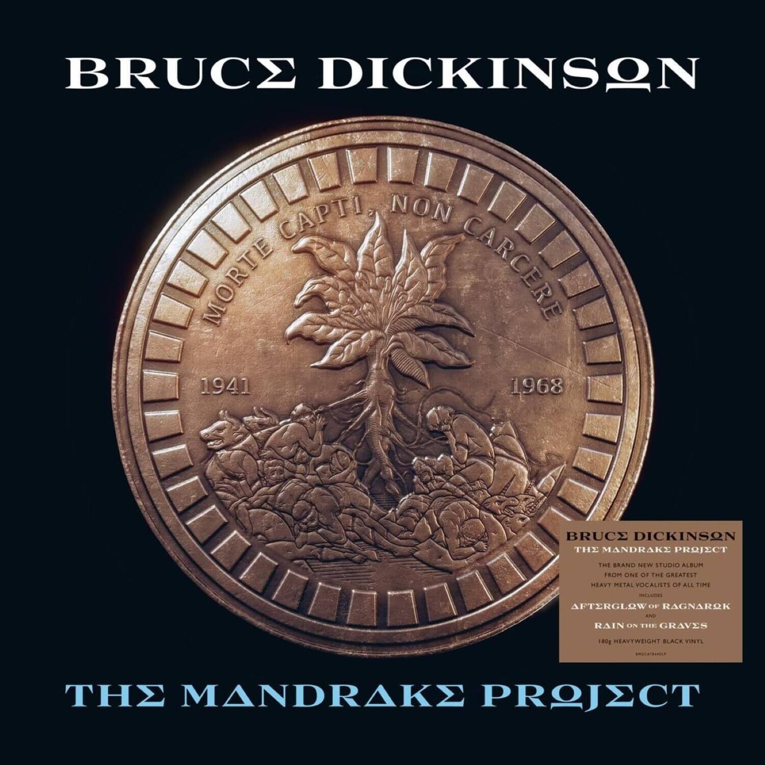 BRUCE DICKINSON  
CAPTI NON MORTE CARCERE  
1941 1968  

BRUCE DICKINSON  
THE MANDRAKE PROJECT  
THE BRAND NEW STUDIO ALBUM  
FROM ONE OF THE GREATEST  
HEAVY METAL VOCALISTS OF ALL TIME  
INCLUDING  
AFTERGLOW  
RAGNAROK  
RAIN ON THE GRAVES  
180g HEAVYWEIGHT BLACK VINYL  

THE MANDRAKE PROJECT