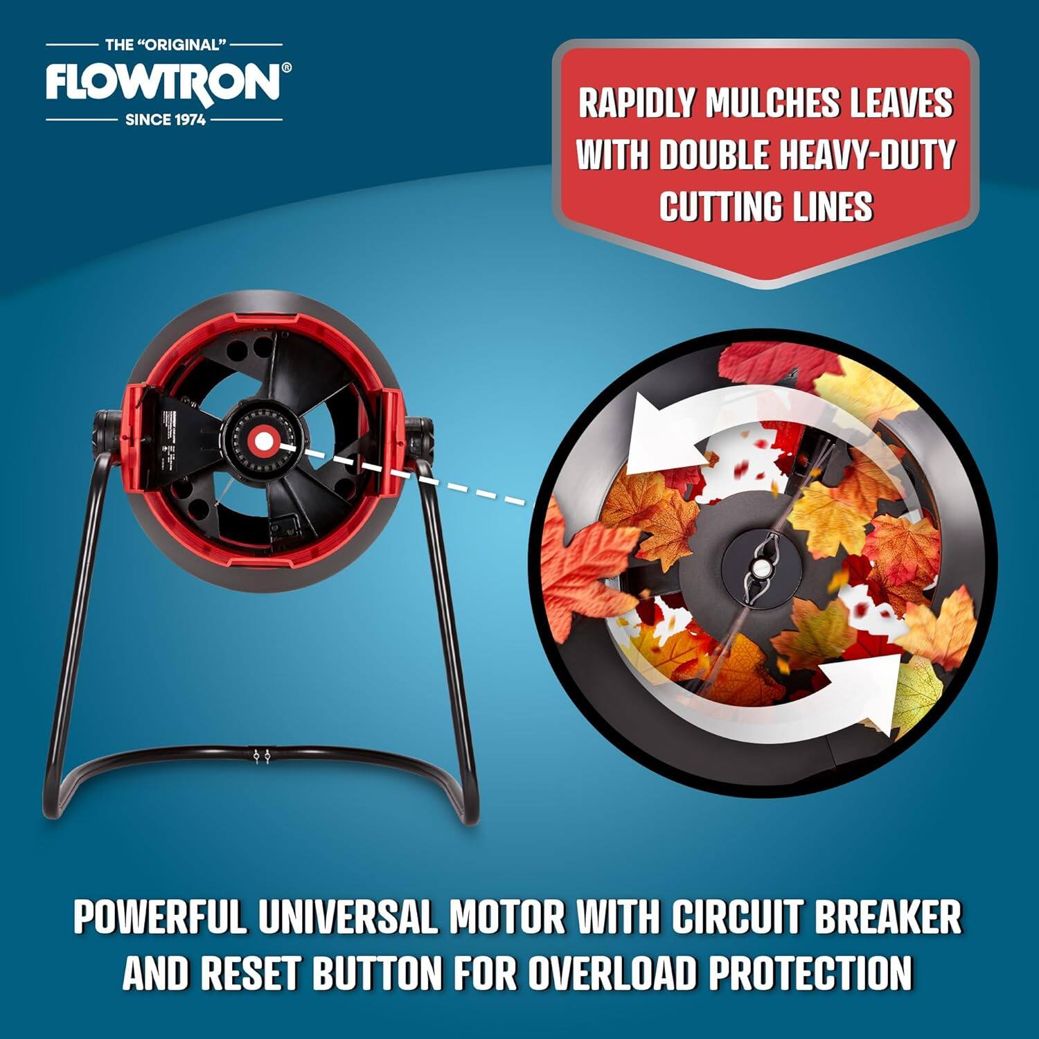 THE "ORIGINAL" FLOWTRON SINCE 1974

RAPIDLY MULCHES LEAVES WITH DOUBLE HEAVY-DUTY CUTTING LINES

POWERFUL UNIVERSAL MOTOR WITH CIRCUIT BREAKER AND RESET BUTTON FOR OVERLOAD PROTECTION