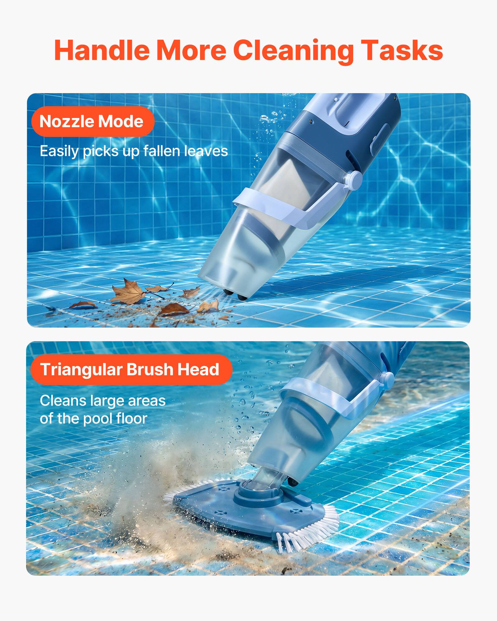 Handle More Cleaning Tasks

Nozzle Mode
Easily picks up fallen leaves

Triangular Brush Head
Cleans large areas of the pool floor