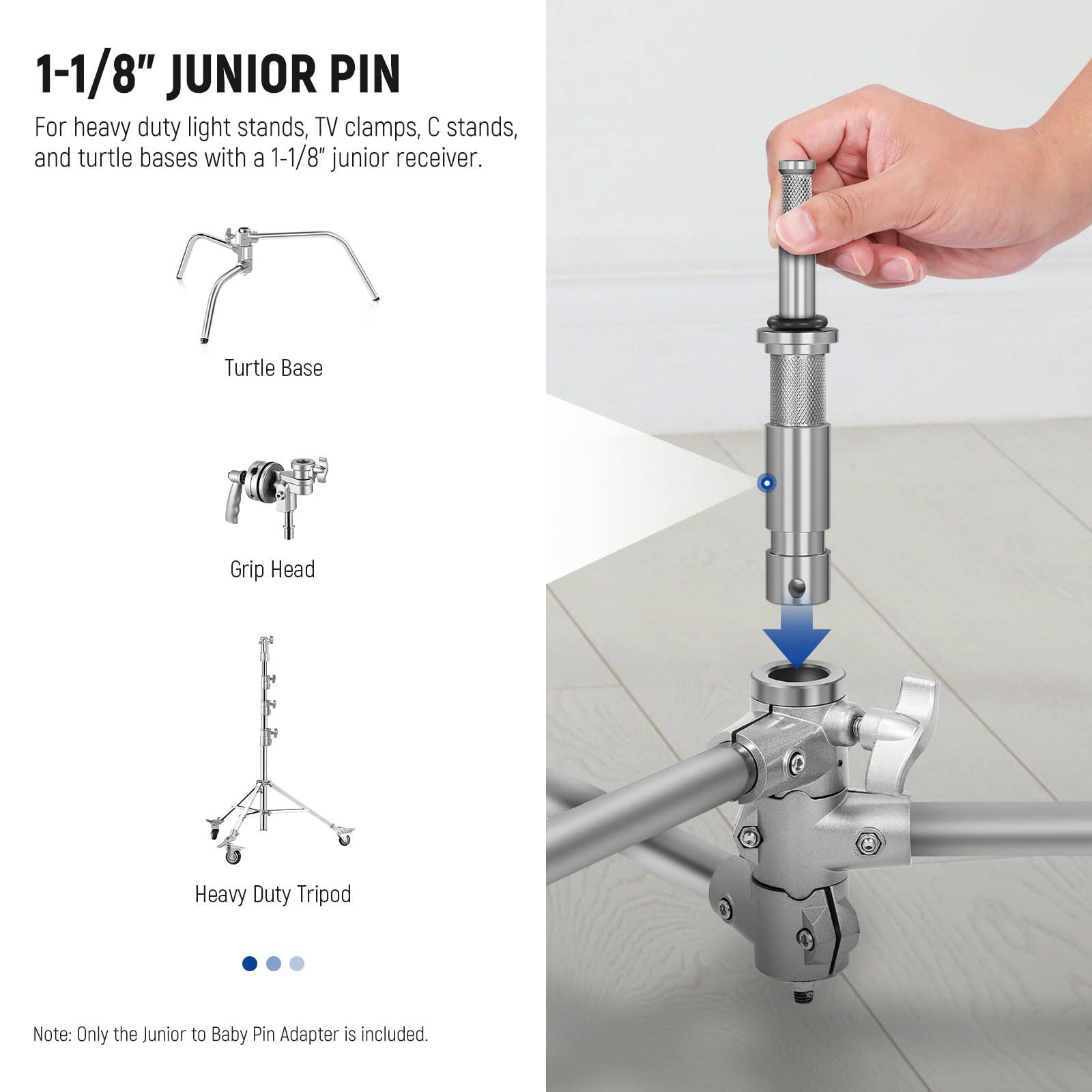 1-1/8" JUNIOR PIN

For heavy duty light stands, TV clamps, C stands, and turtle bases with a 1-1/8" junior receiver.

Turtle Base  
Grip Head  
Heavy Duty Tripod

Note: Only the Junior to Baby Pin Adapter is included.