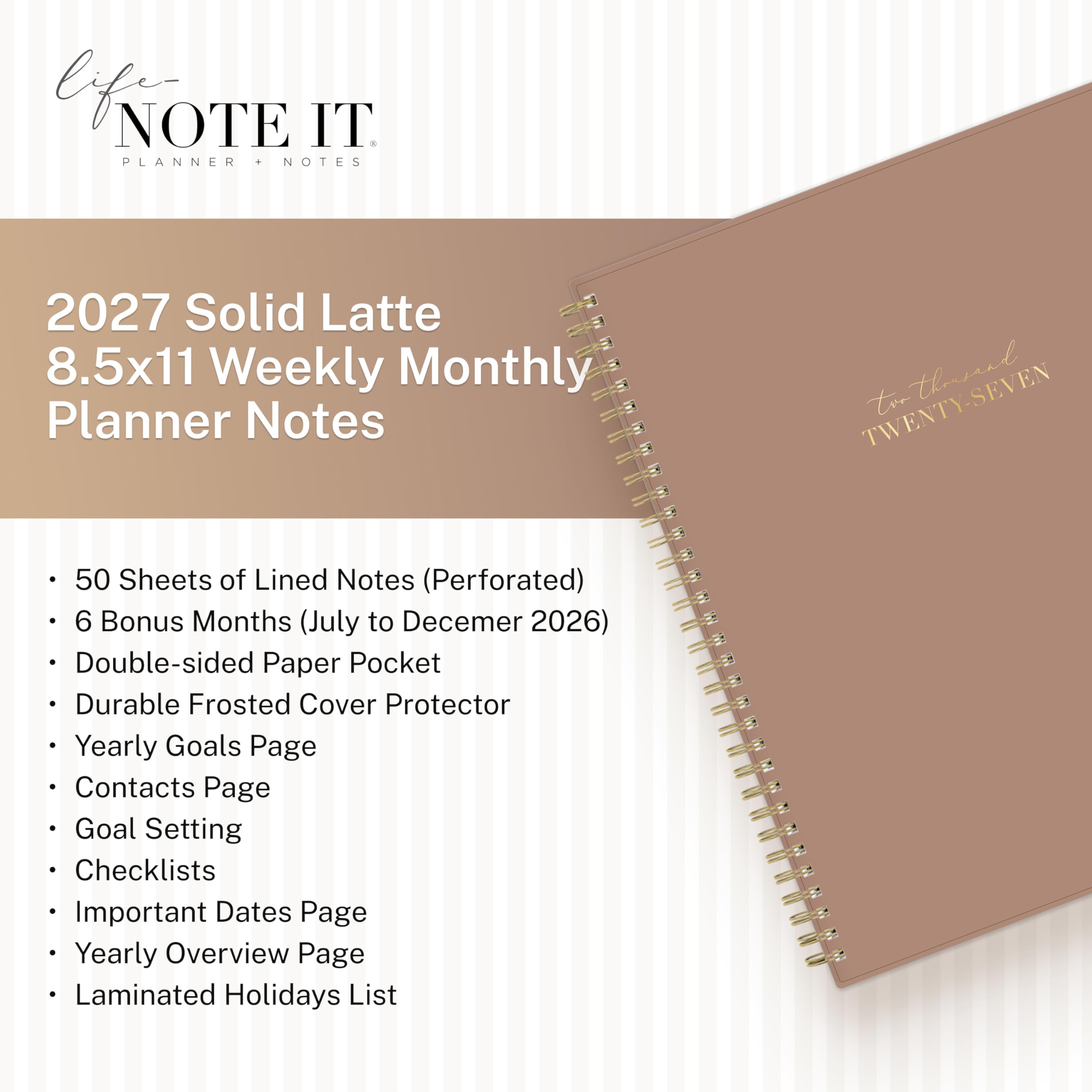 life NOTE IT PLANNER + NOTES

2027 Solid Latte 8.5x11 Weekly Monthly Planner Notes

TWENTY-SEVEN the thousand

- 50 Sheets of Lined Notes (Perforated)
- 6 Bonus Months (July to December 2026)
- Double-sided Paper Pocket
- Durable Frosted Cover Protector
- Yearly Goals Page
- Contacts Page
- Goal Setting
- Checklists
- Important Dates Page
- Yearly Overview Page
- Laminated Holidays List