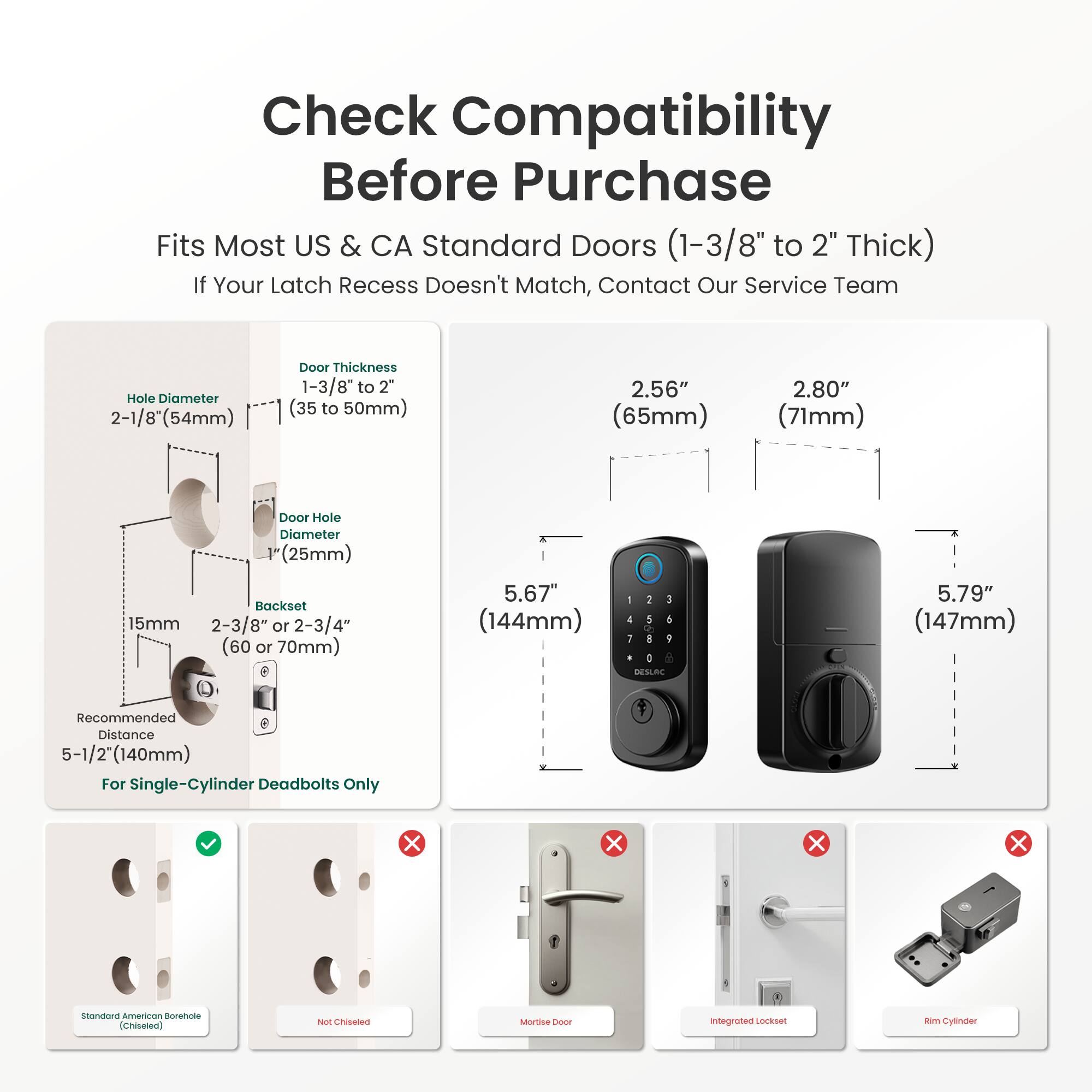 Check Compatibility Before Purchase  
Fits Most US & CA Standard Doors (1-3/8" to 2" Thick)  
If Your Latch Recess Doesn't Match, Contact Our Service Team  

Hole Diameter: 2-1/8" (54mm)  
Door Thickness: 1-3/8" to 2" (35 to 50mm)  
Door Hole Diameter: 1" (25mm)  
Backset: 15mm, 2-3/8" or 2-3/4" (60 or 70mm)  
Recommended Distance: 5-1/2" (140mm) For Single-Cylinder Deadbolts Only  

2.56" (65mm)  
2.80" (71mm)  
5.67" (144mm)  
5.79" (147mm)  

Standard American Borehole (Chiseled)  
Not Chiseled  
Mortise  
Integrated Lockset  
Rim Cylinder