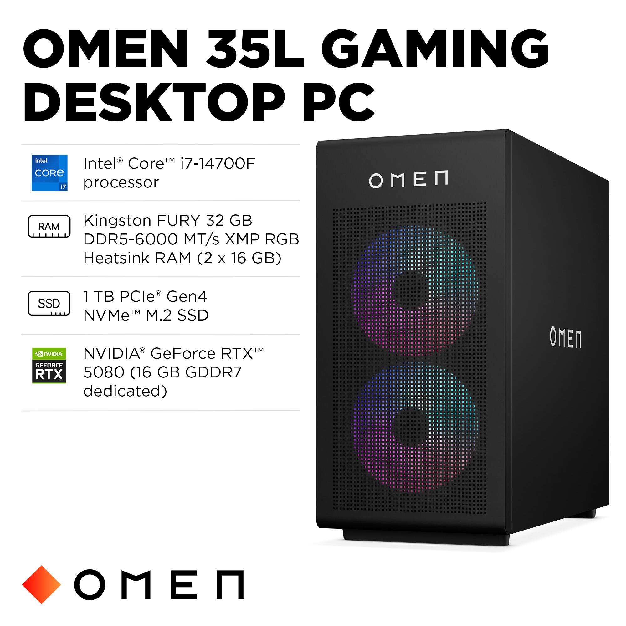 OMEN 35L GAMING DESKTOP PC

- Intel® Core™ i7-14700F processor
- Kingston FURY 32 GB DDR5-6000 MT/s XMP RGB Heatsink RAM (2 x 16 GB)
- 1 TB PCIe® Gen4 NVMe™ M.2 SSD
- NVIDIA® GeForce RTX™ 5080 (16 GB GDDR7 dedicated)