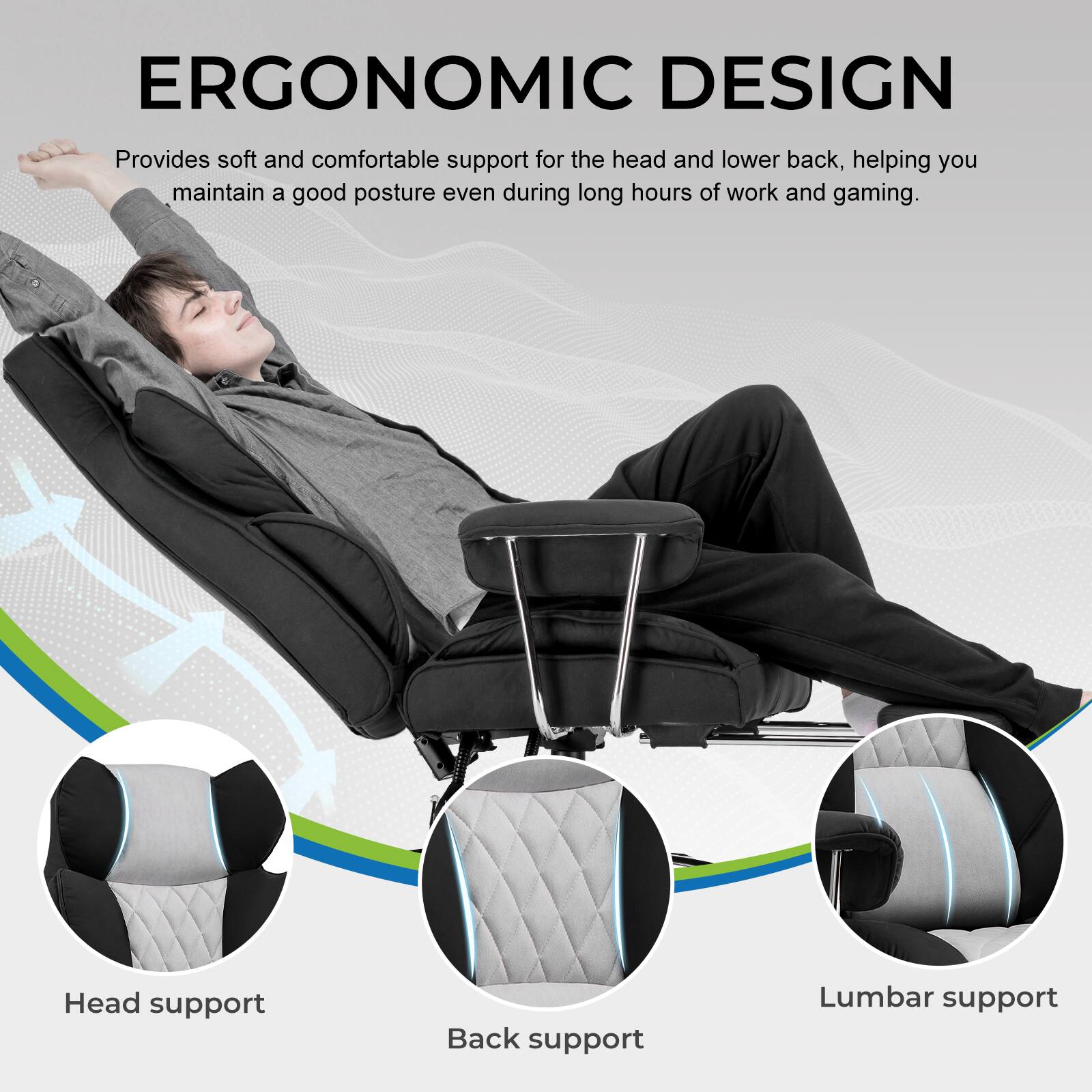 ERGONOMIC DESIGN  
Provides soft and comfortable support for the head and lower back, helping you maintain a good posture even during long hours of work and gaming.  

Head support  
Back support  
Lumbar support