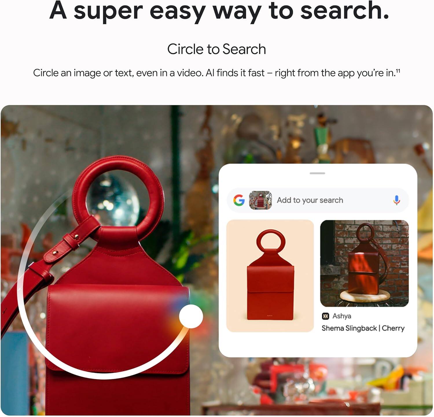 A super easy way to search.

Circle to Search

Circle an image or text, even in a video. AI finds it fast — right from the app you're in.¹

Add to your search

Ashya
Shema Slingback | Cherry