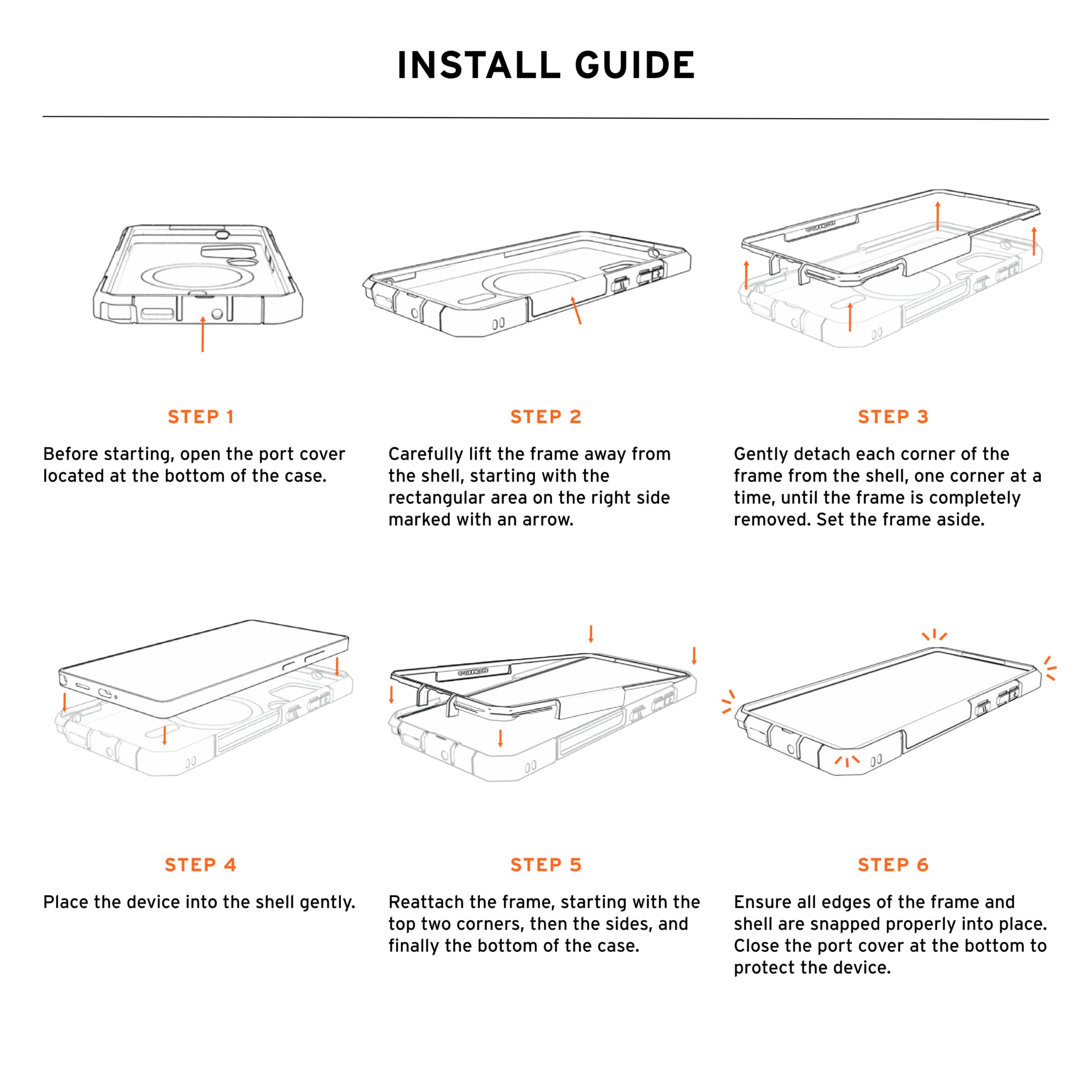 INSTALL GUIDE

STEP 1
Before starting, open the port cover located at the bottom of the case.

STEP 2
Carefully lift the frame away from the shell, starting with the rectangular area on the right side marked with an arrow.

STEP 3
Gently detach each corner of the frame from the shell, one corner at a time, until the frame is completely removed. Set the frame aside.

STEP 4
Place the device into the shell gently.

STEP 5
Reattach the frame, starting with the top two corners, then the sides, and finally the bottom of the case.

STEP 6
Ensure all edges of the frame and shell are snapped properly into place. Close the port cover at the bottom to protect the device.