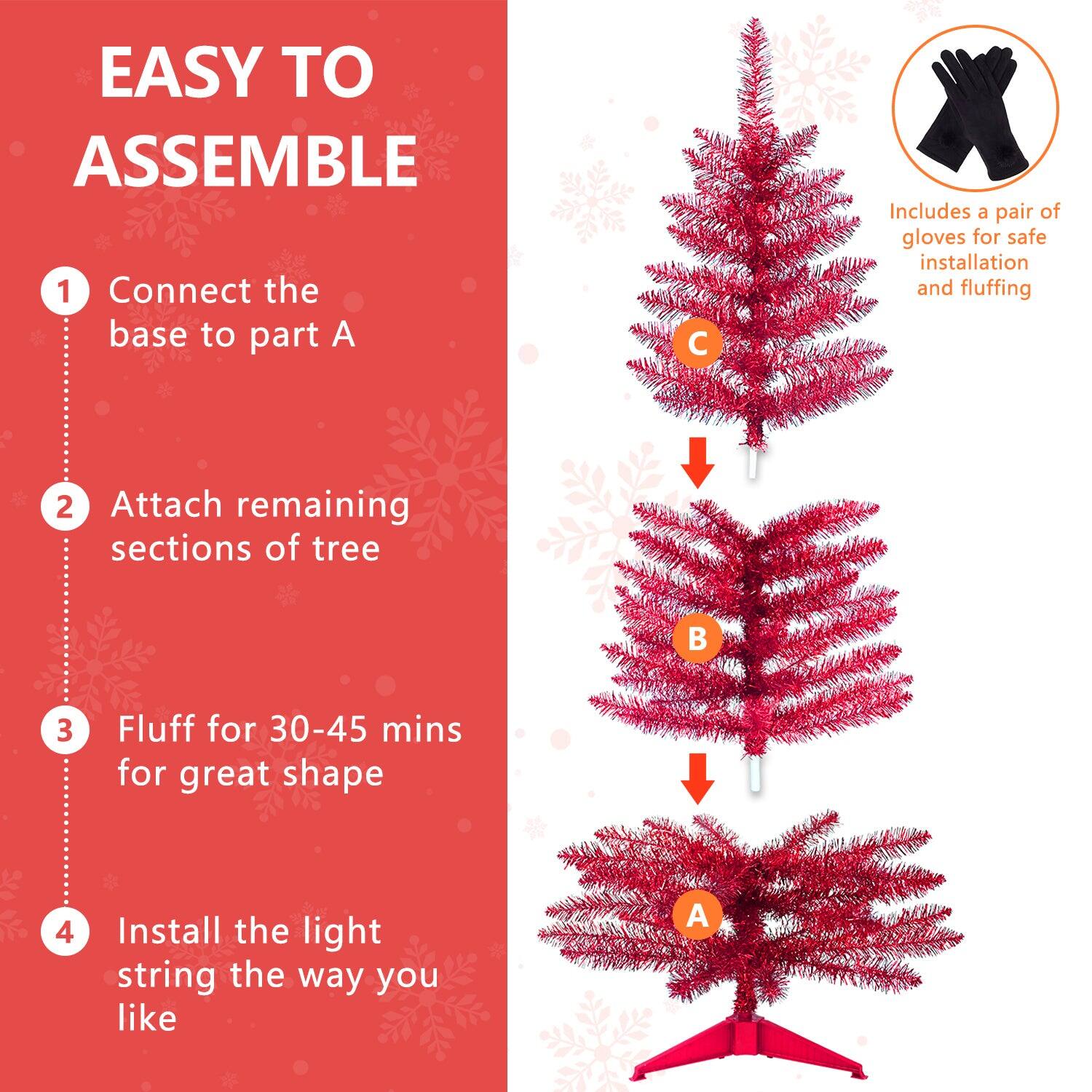 EASY TO ASSEMBLE

1. Connect the base to part A
2. Attach remaining sections of tree
3. Fluff for 30-45 mins for great shape
4. Install the light string the way you like

Includes a pair of gloves for safe installation and fluffing