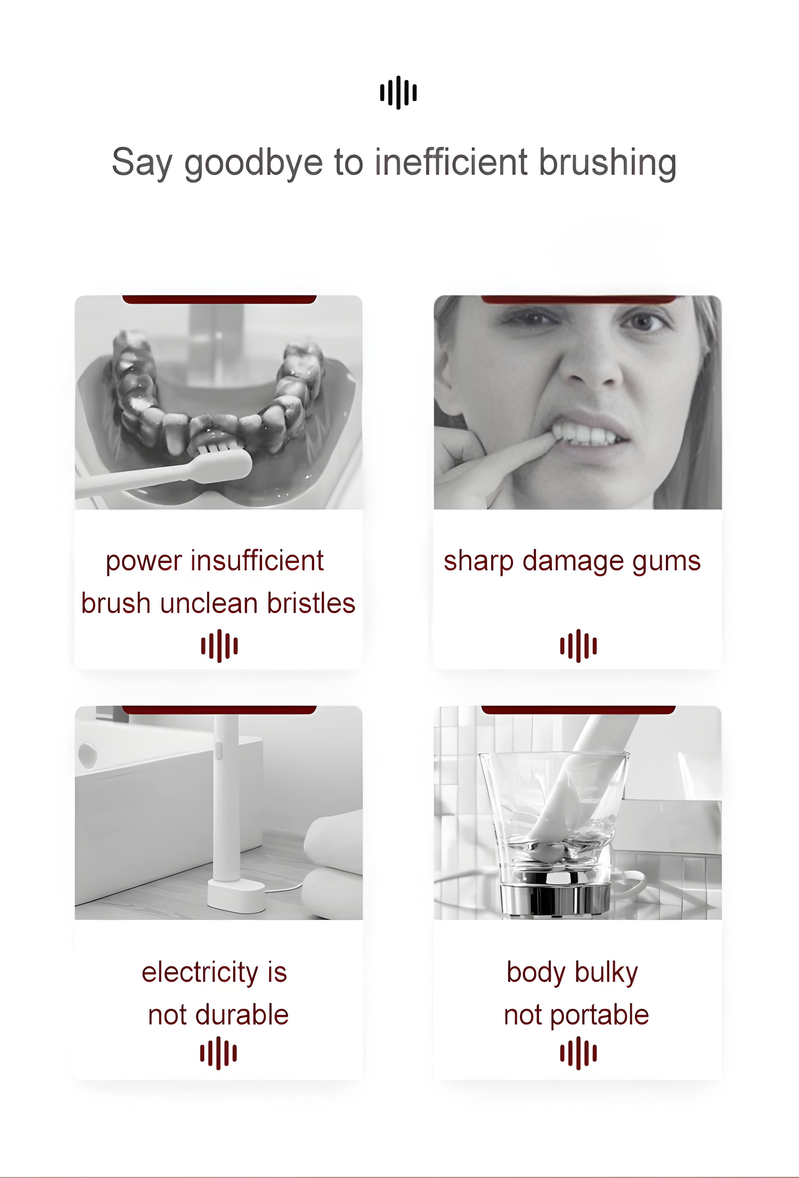 Say goodbye to inefficient brushing

- Power insufficient
- Brush unclean bristles
- Sharp damage gums
- Electricity is not durable
- Body bulky
- Not portable