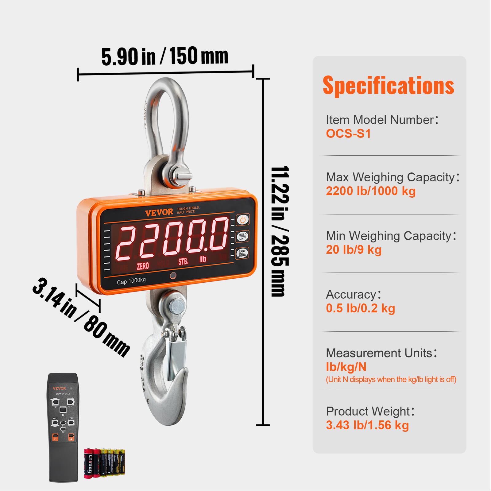 5.90 in / 150 mm

Specifications
Item Model Number: OCS-S1
Max Weighing Capacity: 2200 lb / 1000 kg
Min Weighing Capacity: 20 lb / 9 kg
Accuracy: 0.5 lb / 0.2 kg
Measurement Units: lb / kg / N (Unit N displays when the kg/lb light is off)
Product Weight: 3.43 lb / 1.56 kg

11.22 in / 285 mm
3.14 in / 80 mm
85 mm