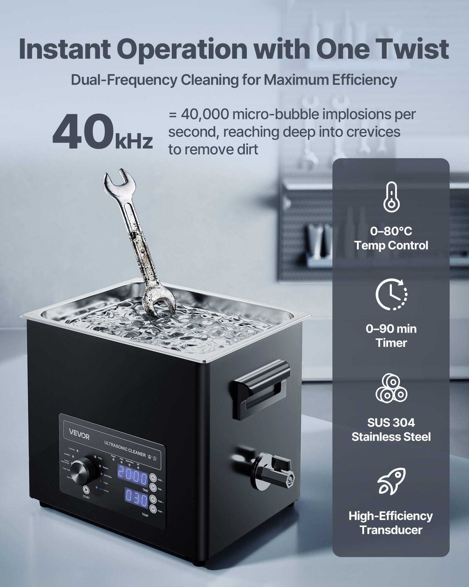 Instant Operation with One Twist  
Dual-Frequency Cleaning for Maximum Efficiency  
= 40,000 micro-bubble implosions per 40kHz second, reaching deep into crevices to remove dirt  

0-80°C Temp Control  
0-90 min Timer  

VEVOR ULTRASONIC CLEANER  
2000 THE 030  
SUS 304 Stainless Steel High-Efficiency Transducer