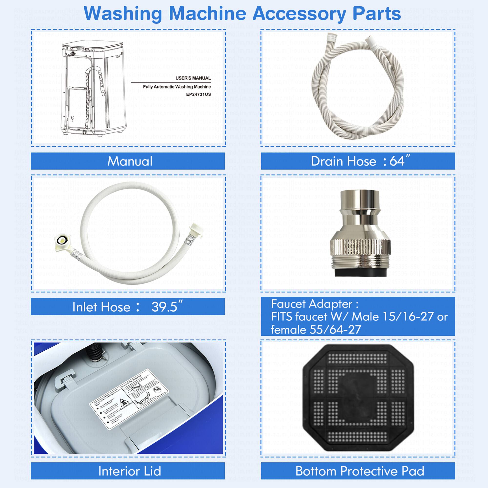 Washing Machine Accessory Parts:
1. Manual Drain Hose: 64"
2. Inlet Hose: 39.5"
3. Interior Lid Faucet Adapter: FITS faucet W/ Male 15/16-27 or female 55/64-27
4. Bottom Protective Pad