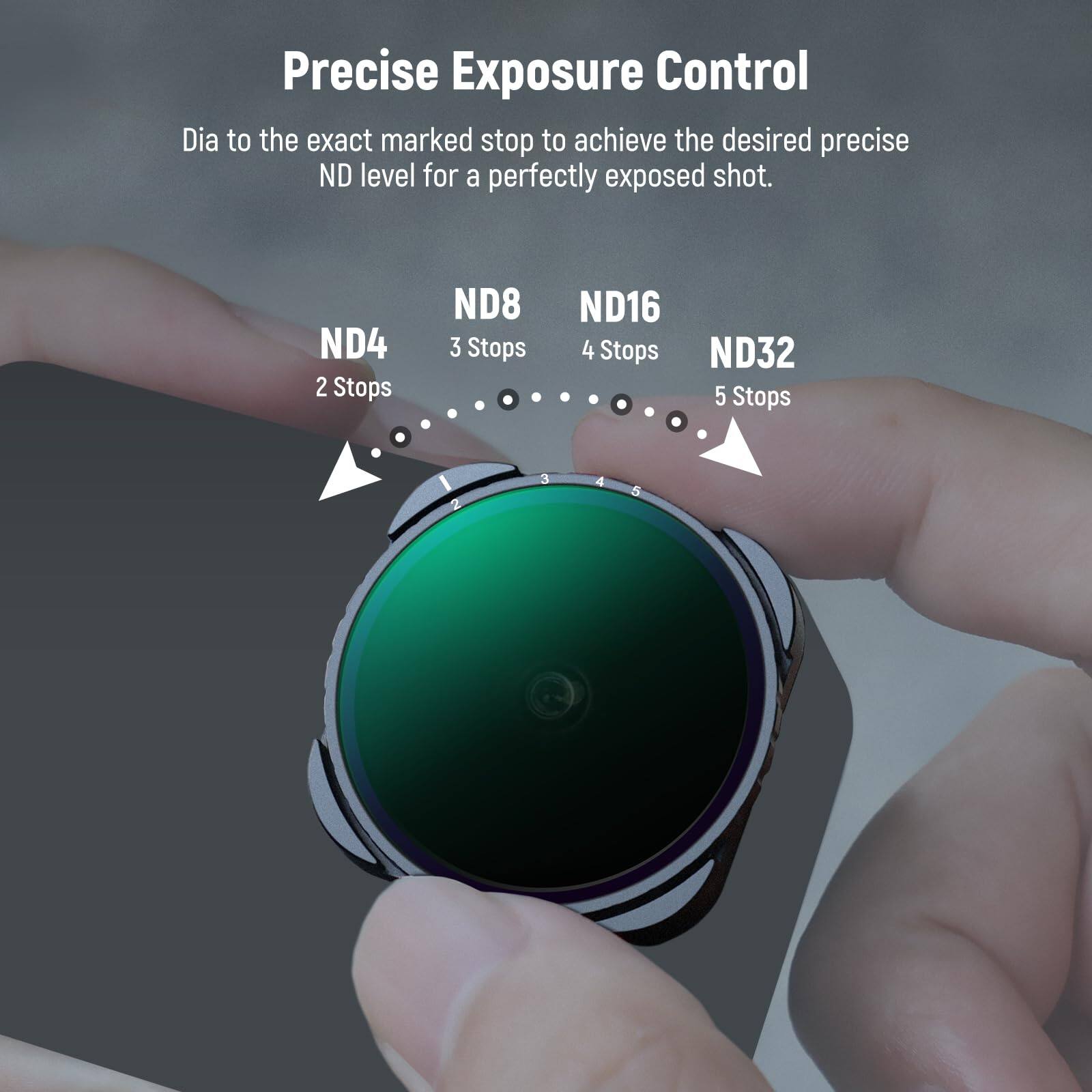 Precise Exposure Control  
Dia to the exact marked stop to achieve the desired precise ND level for a perfectly exposed shot.  
ND4 2 Stops  
ND8 3 Stops  
ND16 4 Stops  
ND32 5 Stops