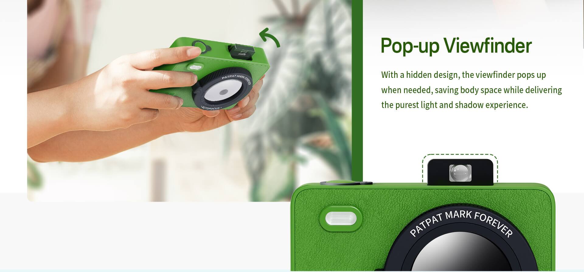 PATPAT MARK FOREVER

Pop-up Viewfinder

With a hidden design, the viewfinder pops up when needed, saving body space while delivering the purest light and shadow experience.