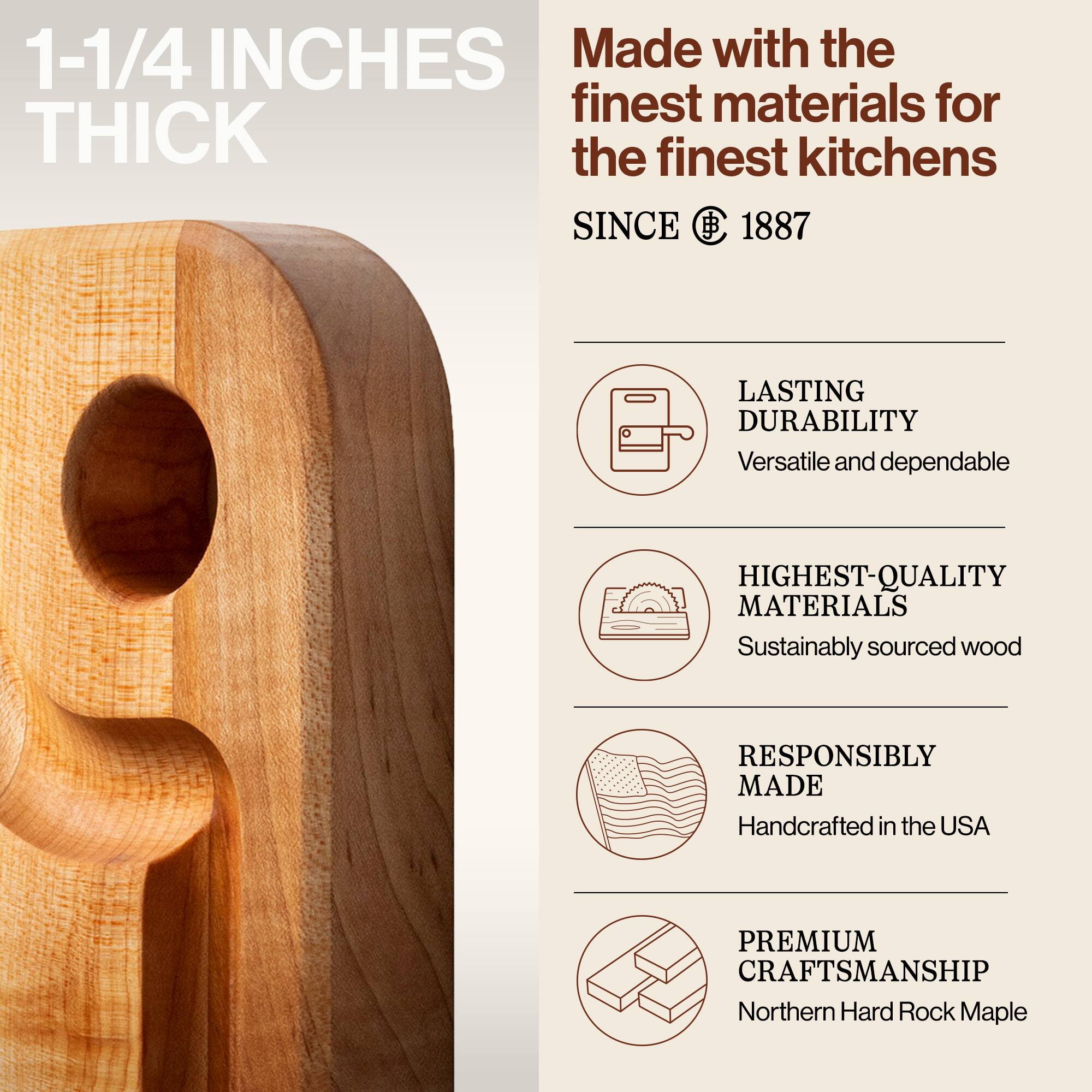 1-1/4 INCHES THICK

Made with the finest materials for the finest kitchens SINCE 1887

LASTING DURABILITY
Versatile and dependable

HIGHEST-QUALITY MATERIALS
Sustainably sourced wood

RESPONSIBLY MADE
Handcrafted in the USA

PREMIUM CRAFTSMANSHIP
Northern Hard Rock Maple