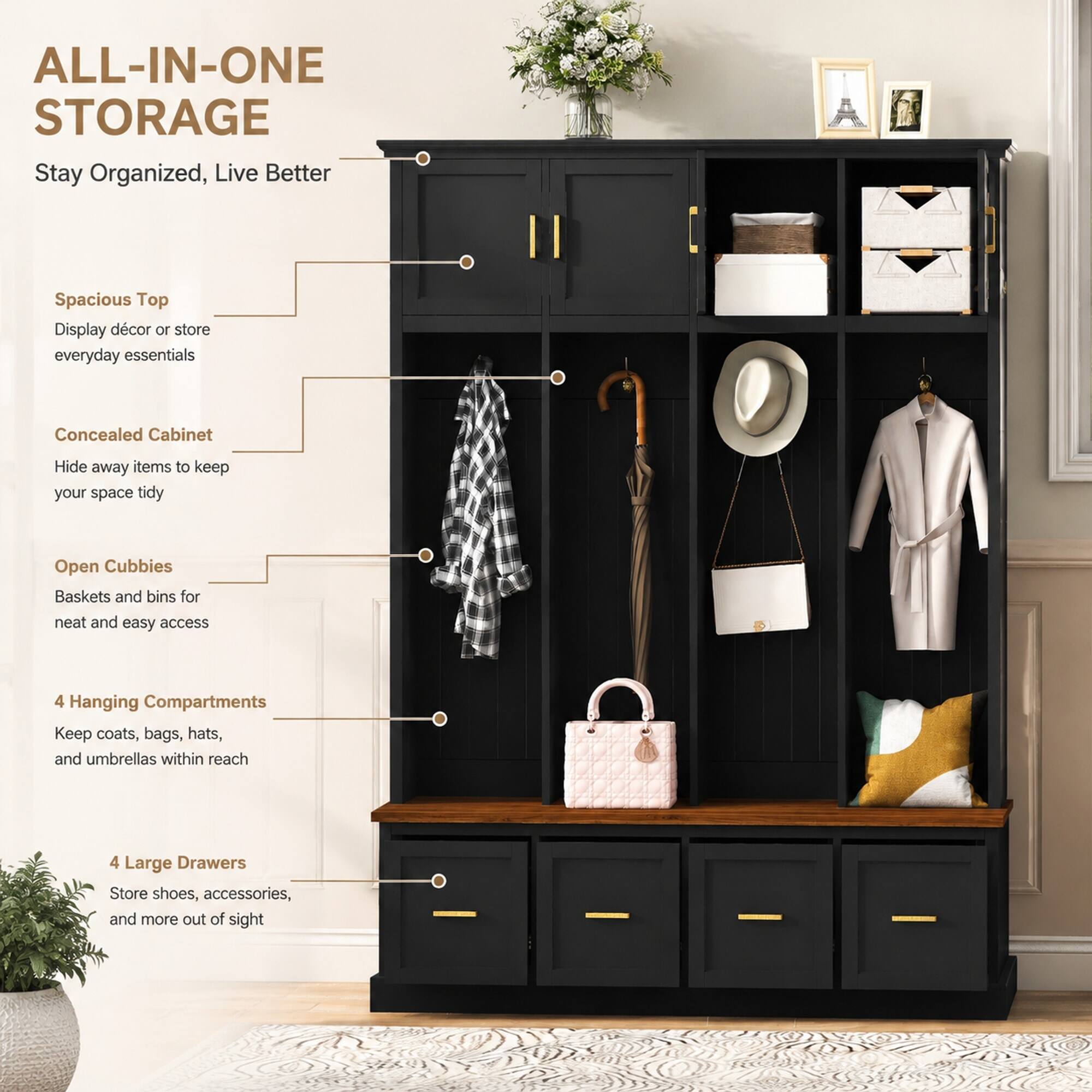 ALL-IN-ONE STORAGE  
Stay Organized, Live Better

Spacious Top  
Display décor or store everyday essentials

Concealed Cabinet  
Hide away items to keep your space tidy

Open Cubbies  
Baskets and bins for neat and easy access

4 Hanging Compartments  
Keep coats, bags, hats, and umbrellas within reach

4 Large Drawers  
Store shoes, accessories, and more out of sight