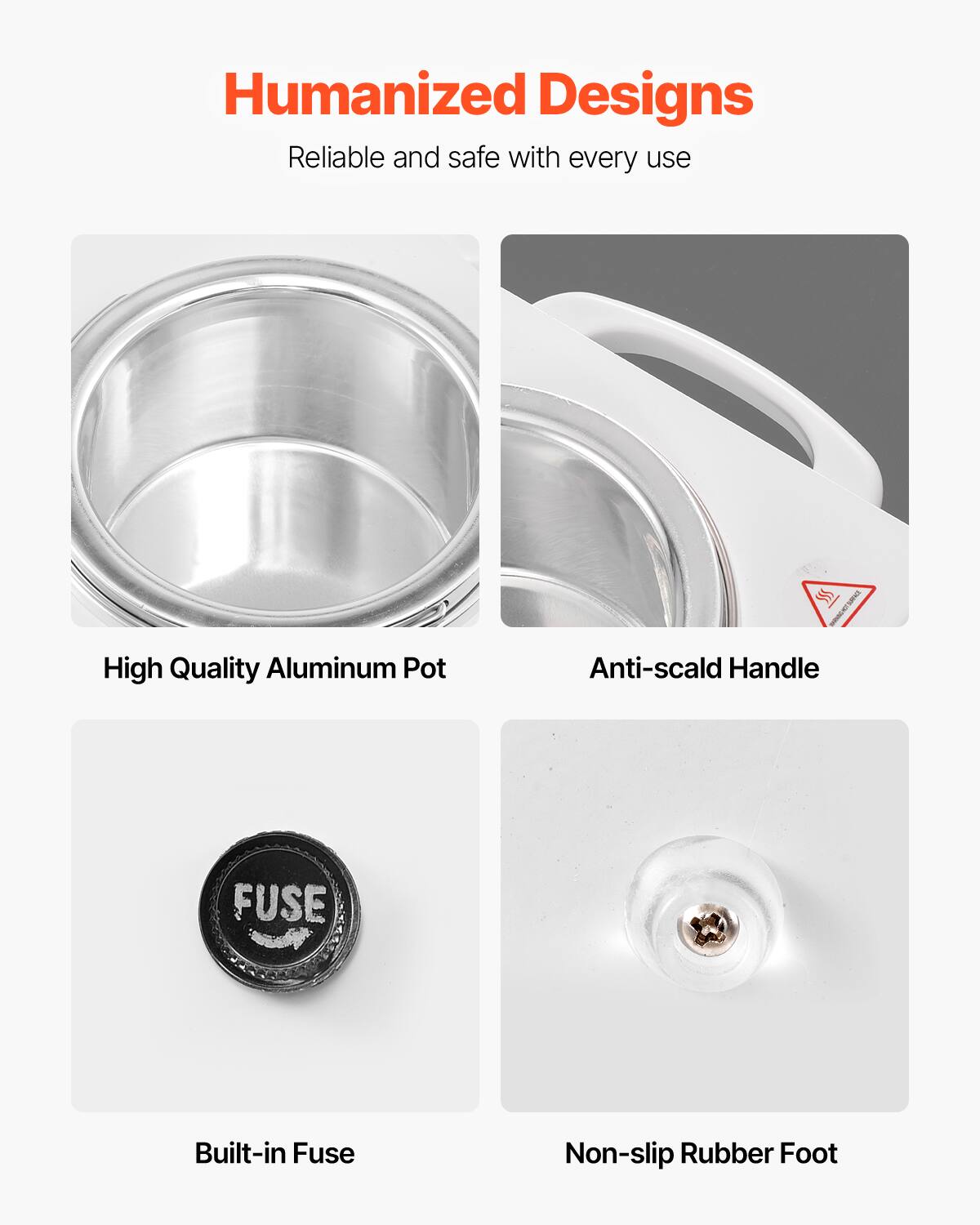 Humanized Designs  
Reliable and safe with every use  

High Quality Aluminum Pot  
Anti-scald Handle  
Built-in Fuse  
Non-slip Rubber Foot