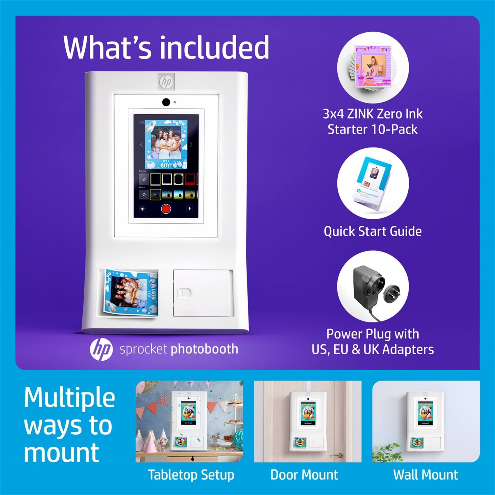 What's included:

1. HP Sprocket Photo Booth
2. 3x4 ZINK Zero Ink Starter 10-Pack
3. 4 Quick Start Guides
4. 1 Power Plug with US, EU & UK Adapters
5. Multiple ways to mount: Tabletop Setup, Door Mount, and Wall Mount.