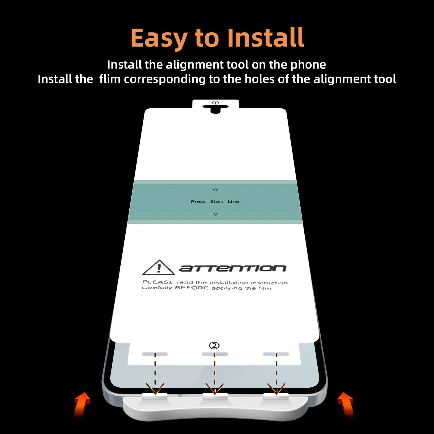 Easy to Install

Install the alignment tool on the phone  
Install the film corresponding to the holes of the alignment tool

Press Start Line

Attention  
PLEASE read the installation instruction carefully BEFORE applying the film
