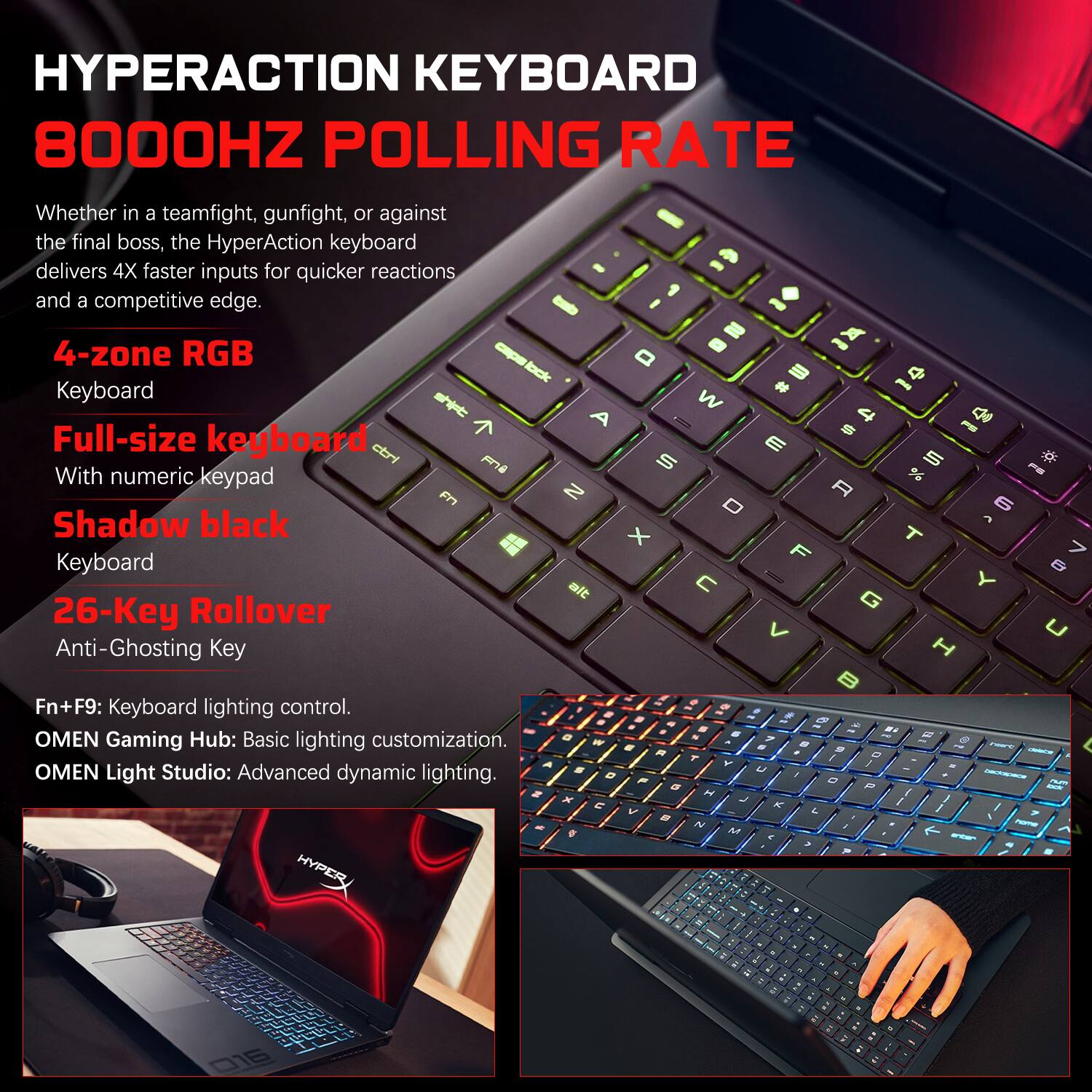 HYPERACTION KEYBOARD  
8000HZ POLLING RATE

Whether in a teamfight, gunfight, or against the final boss, the HyperAction keyboard delivers 4X faster inputs for quicker reactions and a competitive edge.

4-zone RGB  
Keyboard  
Full-size keyboard  
With numeric keypad  
Shadow black  
26-Key Rollover  
Anti-Ghosting Key

Fn+F9: Keyboard lighting control.  
OMEN Gaming Hub: Basic lighting customization.  
OMEN Light Studio: Advanced dynamic lighting.