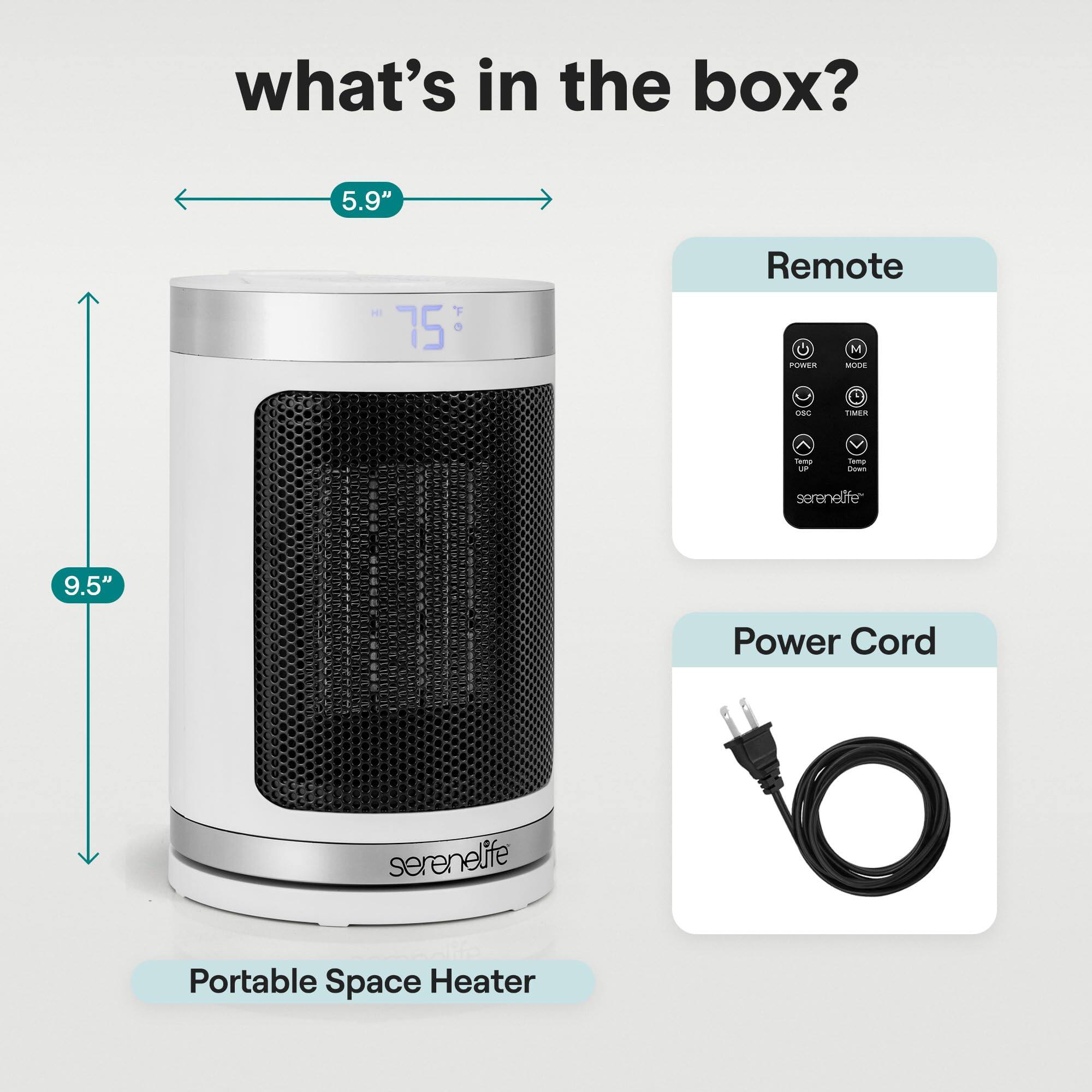 what's in the box?  
5.9" - T 75°  
Remote  
U M POWER MUSE -s. 1ER - d f - serenelife  
9.5" Power Cord  
serenelife Portable Space Heater