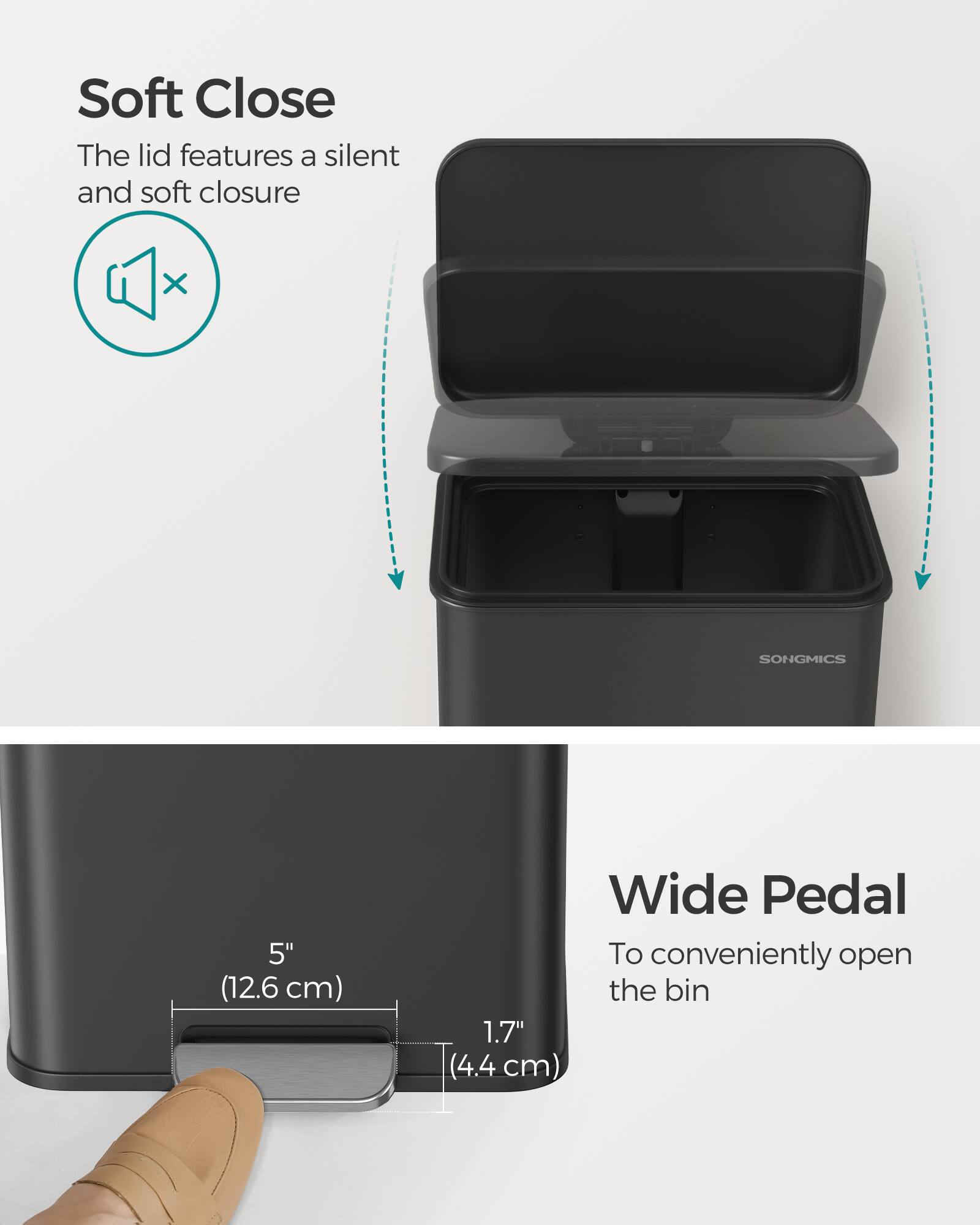 Soft Close  
The lid features a silent and soft closure

SONGMICS

Wide Pedal  
To conveniently open the bin

5" (12.6 cm) Wide Pedal  
1.7" (4.4 cm)