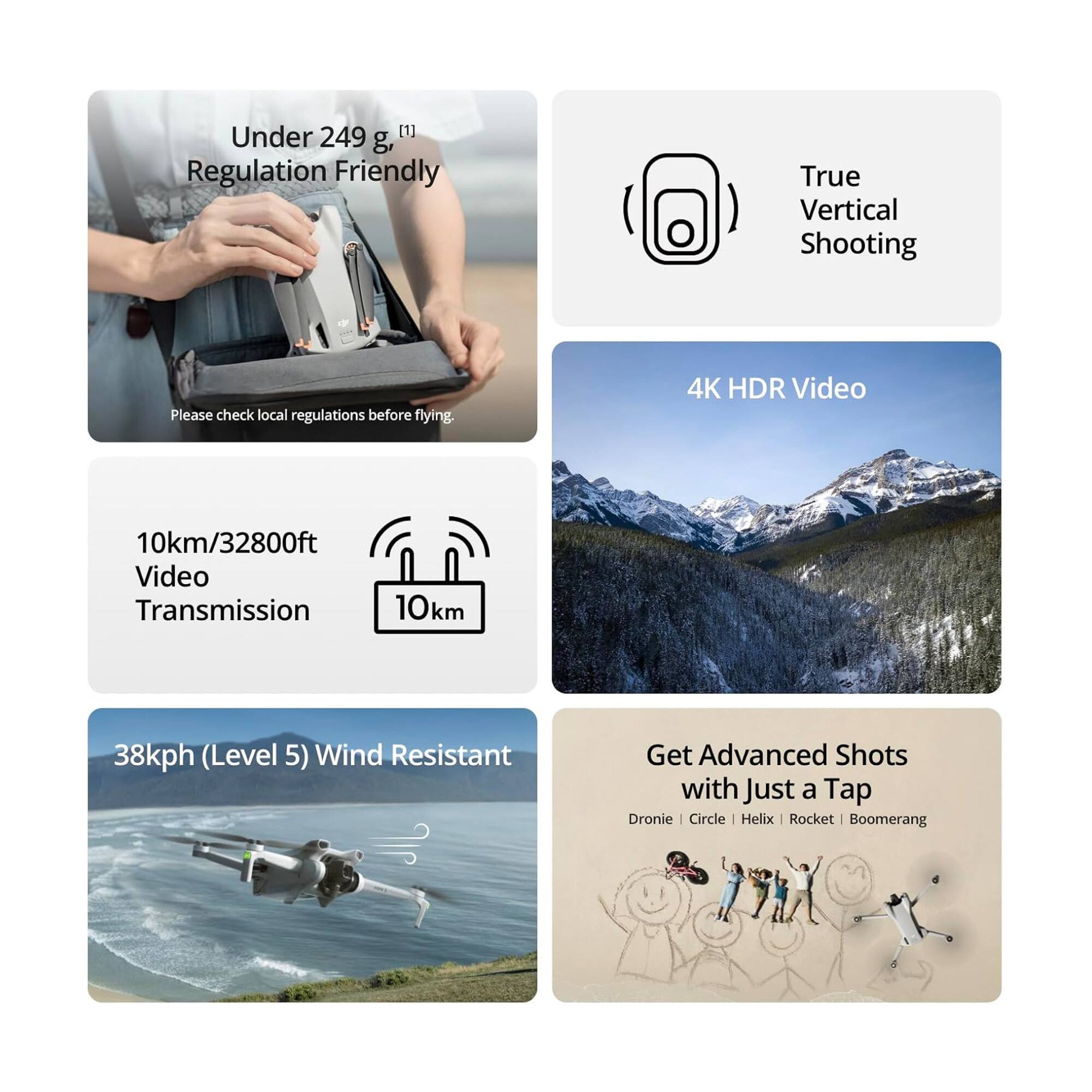 Under 249 g, Regulation Friendly  
Please check local regulations before flying.  

True Vertical Shooting  

4K HDR Video  

10km/32800ft Video Transmission  

38kph (Level 5) Wind Resistant  

Get Advanced Shots with Just a Tap  
Dronie | Circle | Helix | Rocket | Boomerang