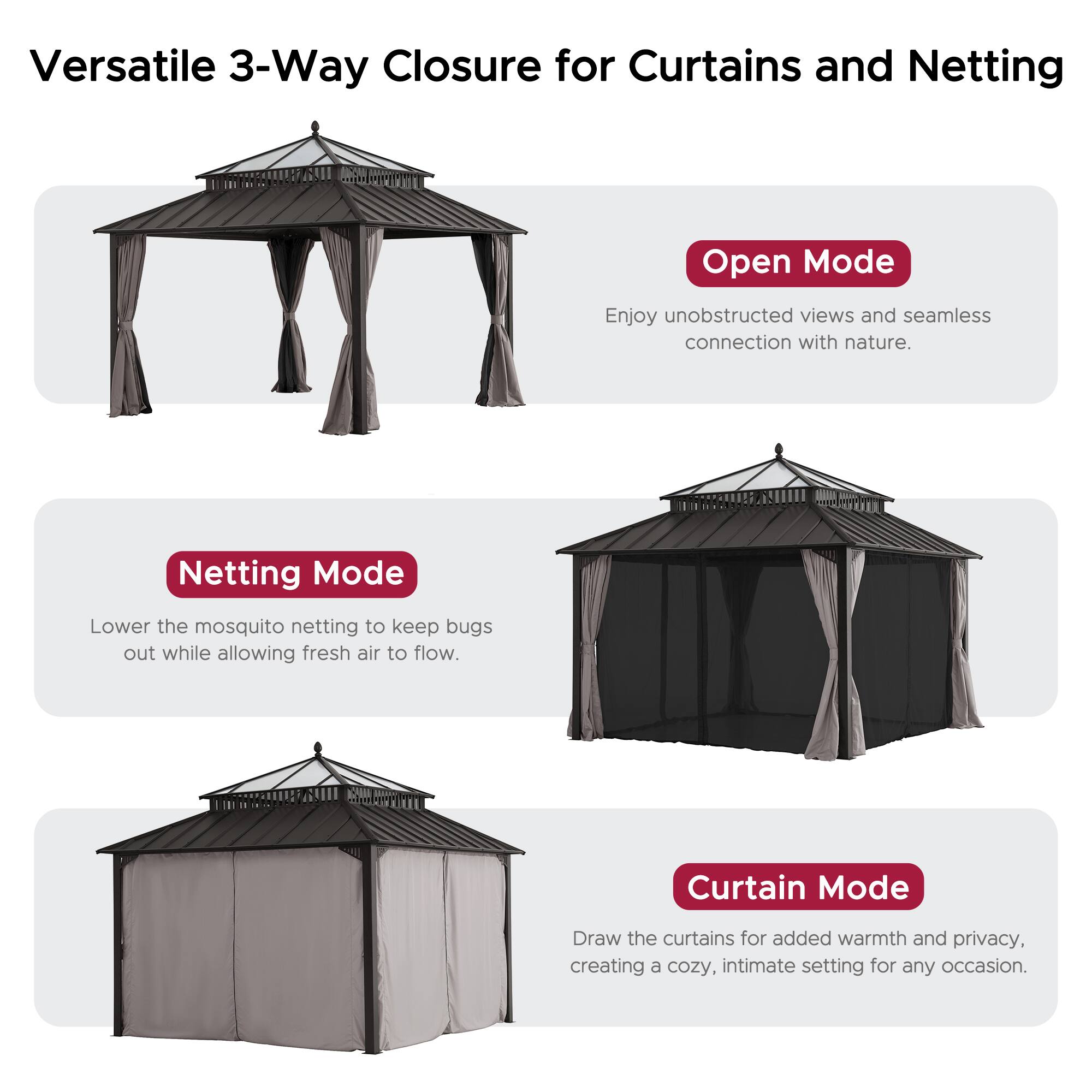 Versatile 3-Way Closure for Curtains and Netting

Open Mode
Enjoy unobstructed views and seamless connection with nature.

Netting Mode
Lower the mosquito netting to keep bugs out while allowing fresh air to flow.

Curtain Mode
Draw the curtains for added warmth and privacy, creating a cozy, intimate setting for any occasion.
